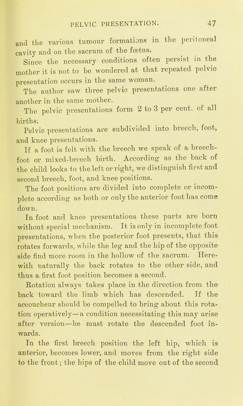 and the various tumour formations in the peritoneal cavity and on the sacrum of the foetus. Since the necessary conditions often persist in the mother it is not to be wondered at that repeated pelvic presentation occurs in the same woman. The author saw three pelvic presentations one after another in the same mother. The pelvic presentations form 2 to 3 per cent, of all births. Pelvic presentations are subdivided into breech, foot, and knee pi-esentations. If a foot is felt with the breech we speak of a breech- foot or mixed-breech birth. According as the back of the child looks to the left or right, we distinguish first and second breech, foot, and knee positions. The foot positions are divided into complete or incom- plete according as both or only the anterior foot has come down. In foot and knee presentations these parts are born without special mechanism. It is only in incomplete foot presentations, when the posterior foot presents, that this rotates forwards, while the leg and the hip of the opposite side find more room in the hollow of the sacrum. Here- with naturally the back rotates to the other side, and thus a first foot position becomes a second. Rotation always takes place in the direction from the back toward the limb which has descended. If the accoucheur should be compelled to bring about this rota- tion operatively—a condition necessitating this may arise after version—he must rotate the descended foot in- wards. In the first breech position the left hip, which is anterior, becomes lower, and moves from the right side to the front; the hips of the child move out of the second