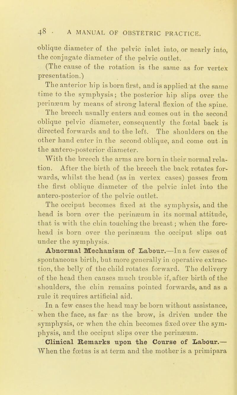 oblique diameter of the pelvic inlet into, or nearly into, the conjugate diameter of the pelvic outlet.. (The cause of the rotation is the same as for vertex presentation.) The anterior hip is born first, and is applied at the same time to the symphysis; the posterior hip slips over the perinaanm by means of strong lateral flexion of the spine. The breech usually enters and comes oat in the second oblique pelvic diameter, consequently the fcetal back is directed forwards and to the left. The shoulders on the other hand enter in the second oblique, and come out in the antero-posterior diameter. With the breech the arms are born in their normal rela- tion. After the birth of the breech the back rotates for- wards, whilst the head (as in vertex cases) passes from the first oblique diameter of the pelvic inlet into the antero-posterior of the pelvic outlet. The occiput becomes fixed at the symphysis, and the head is born over the perinsenm in its normal attitude, that is with the chin touching the breast; when the fore- head is born over the perinaaum the occiput slips out under the sympli3rsis. Abnormal Mechanism of Labour.—In a few cases of spontaneous birth, but more generally in operative extrac- tion, the belly of the child rotates forward. The delivery of the head then causes much trouble if, after birth of the shoulders, the chin remains pointed forwards, and as a rule it requires artificial aid. In a few cases the head may be born without assistance, when the face, as far as the brow, is driven under the symphysis, or when the chin becomes fixed over the sym- physis, and the occiput slips over the perinseum. Clinical Remarks upon the Course of Labour.— When the foetus is at term and the mother is a primipara