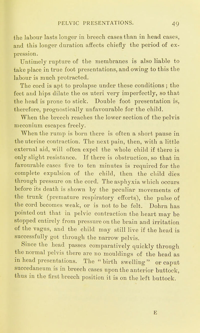 the labour lasts longer in breech cases than in head cases, and this longer duration affects chiefly the period of ex- pression. Untimely rupture of the membranes is also liable to take place in true foot presentations, and owing to this the labour is much protracted. The cord is apt to prolapse under these conditions; the feet and hips dilate the os uteri very imperfectly, so that the head is prone to stick. Double foot presentation is, therefore, prognostic-ally unfavourable for the child. When the bi^eech reaches the lower section of the pelvis meconium escapes freely. When the rump is born there is often a short pause in the uterine contraction. The next pain, then, with a little external aid, will often expel the whole child if there is only slight resistance. If there is obstruction, so that in favourable cases five to ten minutes is required for the complete expulsion of the child, then the child dies through pressure on the cord. The asphyxia which occurs before its death is shown by the peculiar movements of the trunk (premature respiratory efforts), the pulse of the cord becomes weak, or is not to be felt. Dohrn has pointed out that in pelvic contraction the heart may be stopped entirely from pressure on the brain and irritation of the vagus, and the child may still live if the head is successfully got through the narrow pelvis. Since the head passes comparatively quickly through the normal pelvis there are no mouldings of the head as in head presentations. The birth swelling or caput succedaneum is in breech cases upon the anterior buttock, thus in the first breech position it is on the left buttock. E