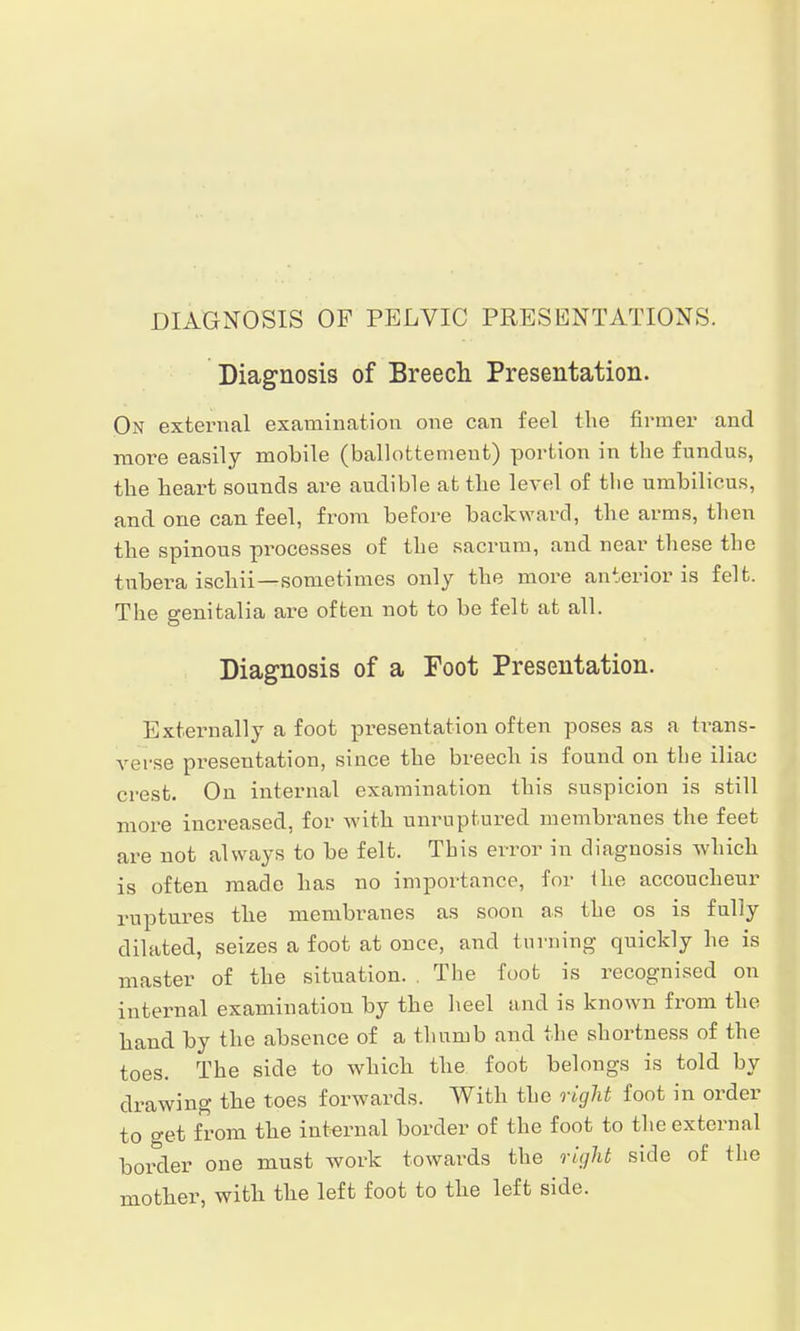 DIAGNOSIS OF PELVIC PRESENTATIONS. Diagnosis of Breech Presentation. On external examination one can feel the firmer and more easily mobile (ballottemeut) portion in the fundus, the heart sounds are audible at the level of the umbilicus, and one can feel, from before backward, the arms, then the spinous processes of the sacrum, and near these the tubera ischii—sometimes only the more anterior is felt. The genitalia are often not to be felt at all. Diagnosis of a Foot Presentation. Externally a foot presentation often poses as a h-ans- verse pi-esentation, since the breech is found on the iliac crest. On internal examination this suspicion is still more increased, for with unruptured membranes the feet are not always to be felt. This error in diagnosis which is often made has no importance, for the accoucheur ruptures the membranes as soon as the os is fully dilated, seizes a foot at once, and turning quickly he is master of the situation. . The foot is recognised on internal examination by the heel and is known from the hand by the absence of a thumb and the shortness of the toes. The side to which the foot belongs is told by drawing the toes forwards. With the right foot in order to get from the internal border of the foot to the external border one must work towards the right side of the mother, with, the left foot to the left side.