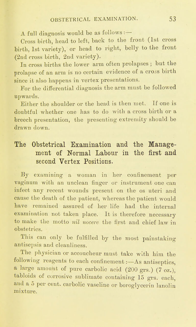 A full diagnosis would be as follows :— Cross birth, head to left, back to the front (1st cross birth, 1st variety), or head to right, belly to the front (2nd cross birth, 2nd variety). In cross births the lower arm often prolapses ; but the prolapse of an arm is no certain evidence of a cross birth since it also happens in vertex presentations. For the differential diagnosis the arm must be followed upwards. Either the shoulder or the head is then met. If one is doubtful whether one has to do with a cross birth or a breech presentation, the presenting extremity should be drawn down. The Obstetrical Examination and the Manage- ment of Normal Labour in the first and second Vertex Positions. By examining a woman in her confinement per vaginum with an unclean finger or instrument one can infect any recent wounds present on the os uteri and cause the death of the patient, whereas the patient would have remained assured of her life had the internal examination not taken place. It is therefore necessary to make the motto nil nocere the first and chief law in obstetrics. This can only be fulfilled by the most painstaking antisepsis and cleanliness. The physician or accoucheur must take with him the following reagents to each confinement:—As antiseptics, a large amount of pure carbolic acid (200 grs.) (7 oz.), tabloids of corrosive sublimate containing 15 grs. each, and a 5 per cent, carbolic vaseline or boroglycerin lanolin mixtui-e.
