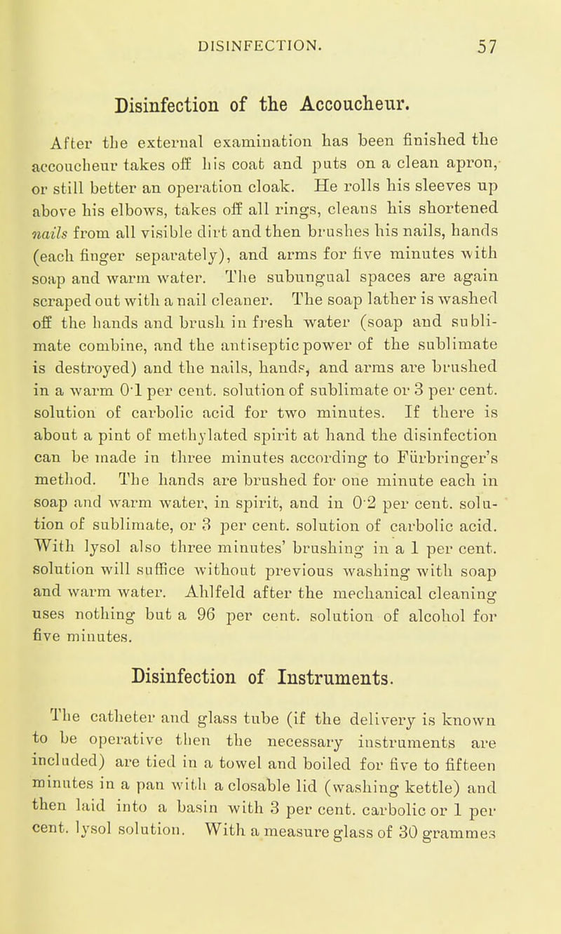 Disinfection of the Accoucheur. After the exteimal examination has been finished the accoucheur takes off his coat and puts on a clean apron, or still better an operation cloak. He rolls his sleeves up above his elbows, takes off all rings, cleans his shortened nails from all visible dirt and then brushes his nails, hands (each finger separately), and arms for five minutes with soap and warm water. The subungual spaces are again scraped out with a nail cleaner. The soap lather is washed off the hands and brush in fresh water (soap and subli- mate combine, and the antiseptic power of the sublimate is destroyed) and the nails, hands, and arms are brushed in a warm OT per cent, solution of sublimate or 3 per cent, solution of carbolic acid for two minutes. If thei'e is about a pint of methylated spirit at hand the disinfection can be made in three minutes according to Fiirbringrer's method. The hands are brushed for one minute each in soap and warm water, in spirit, and in 02 per cent, solu- tion of sublimate, or 3 per cent, solution of carbolic acid. With lysol also three minutes' brushing in a 1 per cent, solution will suffice without previous washing with soap and warm water. Ahlfeld after the mechanical cleaning uses nothing but a 96 per cent, solution of alcohol for five minutes. Disinfection of Instruments. The catheter and glass tube (if the delivery is known to be operative then the necessary instruments are included) are tied in a towel and boiled for five to fifteen minutes in a pan with a closable lid (washing kettle) and then laid into a basin with 3 per cent, carbolic or 1 per cent, lysol solution. With a measure glass of 30 grammes