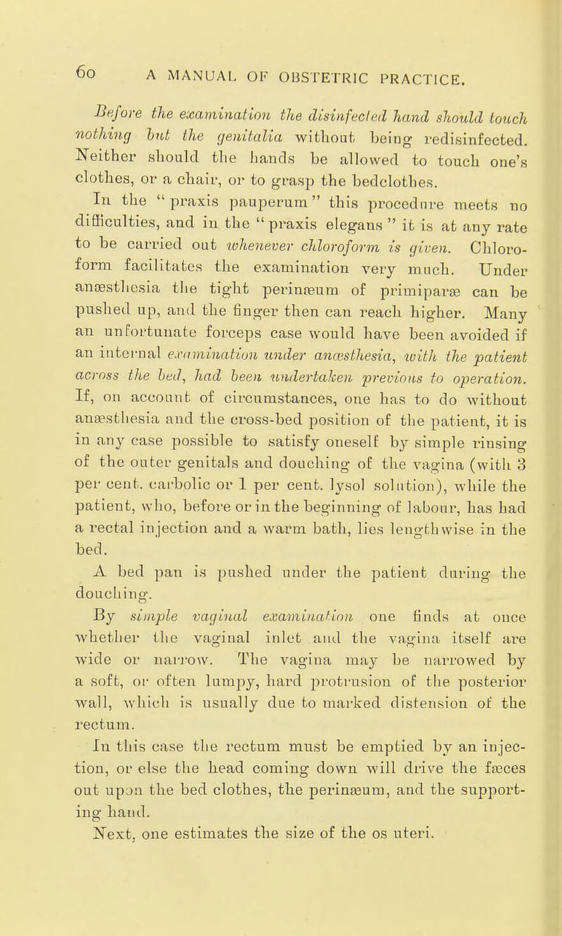 Before the examination the disinfected hand should touch nothing bnt the genitalia without being redisinfected. Neither should the hands be allowed to touch one's clothes, or a chair, or to grasp the bedclothes. In the praxis pauperum this procednre meets no difficulties, and in the praxis elegans it is at any rate to be carried out whenever chloroform is given. Chloro- form facilitates the examination very much. Under anaesthesia the tight perinreum of priuiiparaa can be pushed up, and the finger then can reach higher. Many an unfortunate forceps case would have been avoided if an internal examination under anesthesia, with the patient across the bed, had been undertaken previous to operation. If, on account of circumstances, one has to do without anaesthesia and the cross-bed position of the patient, it is in any case possible to satisfy oneself by simple rinsing of the outer genitals and douching of the vagina (with 3 per cent, carbolic or 1 per cent, lysol solution), while the patient, who, before or in the beginning of labour, has had a rectal injection and a warm bath, lies lengthwise in the bed. A bed pan is pushed under the patient during the douching. By simple vaginal examination one finds at once whether the vaginal inlet and the vagina itself are wide or narrow. The vagina may be narrowed by a soft, or often lumpy, hard protrusion of the posterior wall, which is usually due to marked distension of the rectum. In tliis case the rectum must be emptied by an injec- tion, or else the head coming down will drive the freces out upon the bed clothes, the perimeum, and the support- ing hand. Next, one estimates the size of the os uteri.