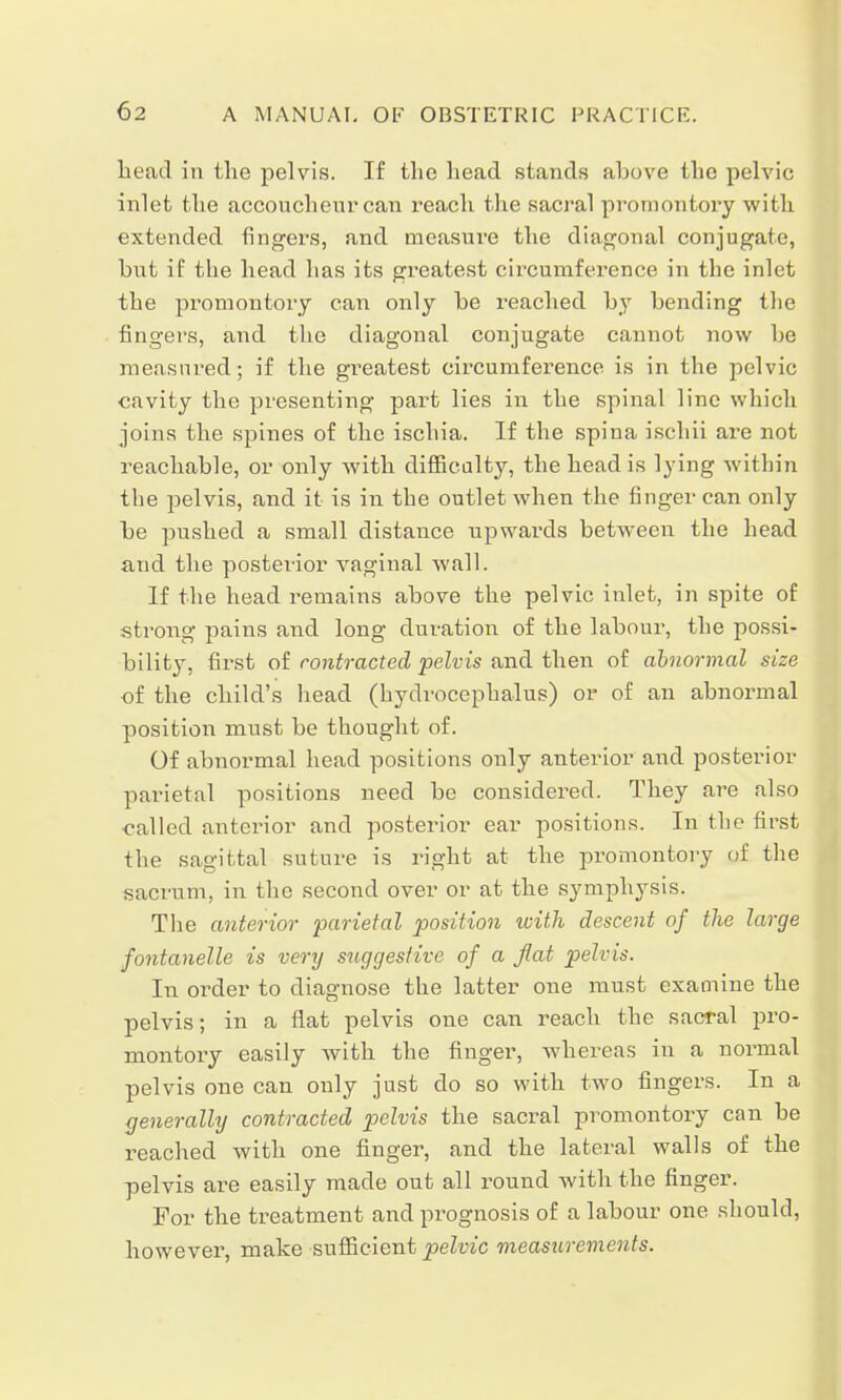 head in the pelvis. If the head stands above the pelvic inlet the accoucheur can reach the sacral promontory with extended fingers, and measure the diagonal conjugate, hut if the head has its greatest circumference in the inlet the promontory can only be reached by bending the fingers, and the diagonal conjugate cannot now be measured; if the greatest circumference is in the pelvic cavity the presenting part lies in the spinal line which joins the spines of the ischia. If the spina ischii are not reachable, or only with difficulty, the head is lying within the pelvis, and it is in the outlet when the finger can only be pushed a small distance upwards between the head and the posterior vaginal wall. If the head remains above the pelvic inlet, in spite of strong pains and long duration of the labour, the possi- bility, first of contracted pelvis and then of abnormal size of the child's head (hydrocephalus) or of an abnormal position must be thought of. Of abnormal head positions only anterior and posterior parietal positions need be considered. They are also called anterior and posterior ear positions. In the first the sagittal suture is right at the promontory of the sacrum, in the second over or at the symphysis. The anterior parietal position with descent of the large fontanelle is very suggestive of a flat pelvis. In order to diagnose the latter one must examine the pelvis; in a flat pelvis one can reach the sacral pro- montory easily with the finger, whereas in a normal pelvis one can only just do so with two fingers. In a generally contracted pelvis the sacral promontory can be reached with one finger, and the lateral walls of the pelvis are easily made out all round with the finger. For the treatment and prognosis of a labour one should, however, make sufficient pelvic measurements.