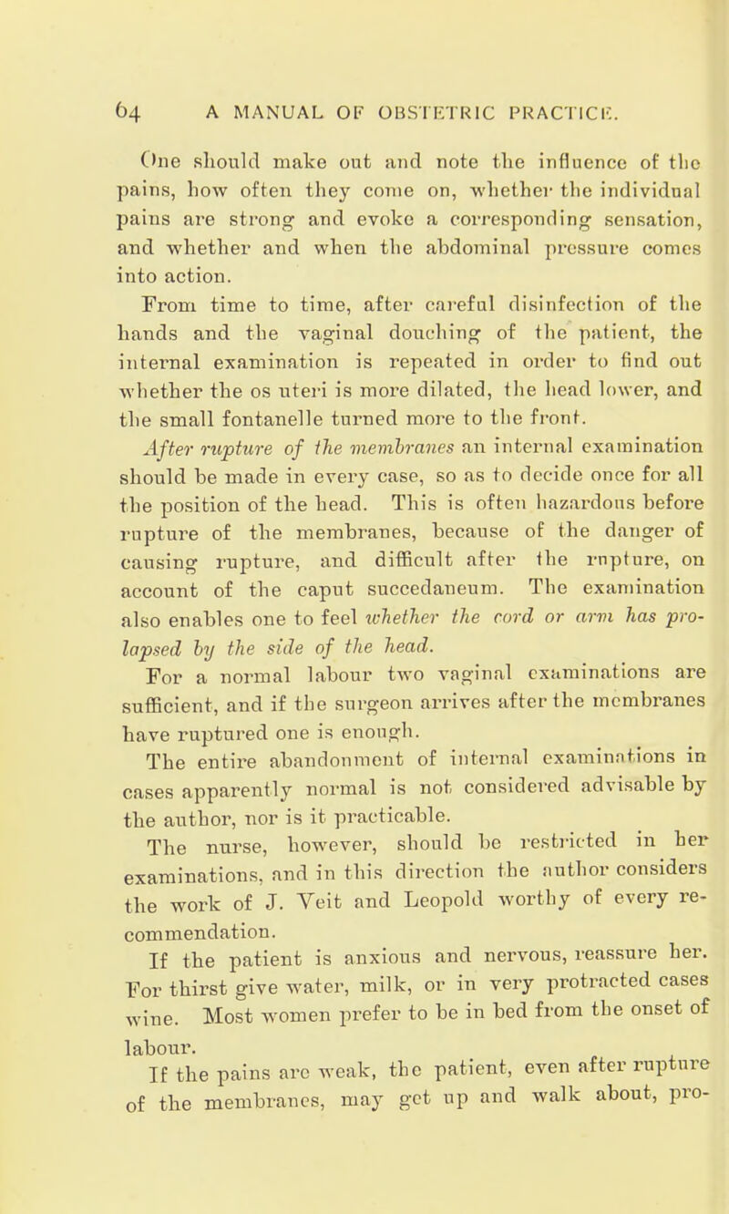 One should make out and note the influence of the pains, how often they come on, whether the individual pains are strong and evoke a corresponding sensation, and whether and when the ahdominal pressure comes into action. From time to time, after careful disinfection of the hands and the vaginal douching of the patient, the internal examination is repeated in order to find out whether the os uteri is more dilated, the head lower, and the small fontanelle turned more to the front. After rupture of the membranes an internal examination should he made in every case, so as to decide once for all the position of the head. This is often hazardous befoi'e rupture of the membranes, because of the danger of causing rupture, and difficult after the rupture, on account of the caput succedaneum. The examination also enables one to feel whether the cord or arvi has pro- lapsed by the side of the head. For a normal labour two vaginal examinations are sufficient, and if the surgeon arrives after the membranes have ruptured one is enough. The entire abandonment of internal examinations in cases apparently normal is not considered advisable by the author, nor is it practicable. The nurse, however, should be restricted in her examinations, and in this direction the author considers the work of J. Veit and Leopold worthy of every re- commendation. If the patient is anxious and nervous, reassure her. For thirst give water, milk, or in very protracted cases wine. Most women prefer to be in bed from the onset of labour. If the pains arc weak, the patient, even after rupture of the membranes, may get up and walk about, pro-