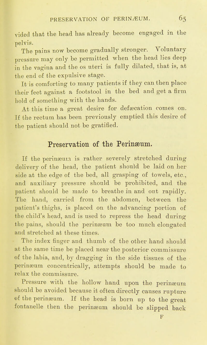 vided that the head has already become engaged in the pelvis. The pains now become gradually stronger. Voluntary pressure may only be permitted when the head lies deep in the vagina and the os uteri is fully dilated, that is, at the end of the expulsive stage. It is comforting to many patients if they can then place their feet against a footstool in the bed and get a firm hold of something with the hands. At this time a great desire for defalcation comes on. If the rectum has been previously emptied this desire of the patient should not be gratified. Preservation of the Perinaeum. If the perinaeum is rather severely stretched during delivery of the head, the patient should be laid on her side at the edge of the bed, all grasping of towels, etc., and auxiliary pressure should be prohibited, and the patient should be made to breathe in and out rapidly. The hand, carried from the abdomen, between the patient's thighs, is placed on the advancing portion of the child's head, and is used to repress the head during the pains, should the perineum be too much elongated and stretched at these times. The index finger and thumb of the other hand should at the same time be placed near the posterior commissure of the labia, and, by di^agging in the side tissues of the perinaeum. concentrically, attempts should be made to relax the commissure. Pressure with the hollow hand upon the perinaeum should be avoided because it often directly causes rupture of the perinaeum. If the head is born up to the great fontanelle then the perinaeum should be slipped back F