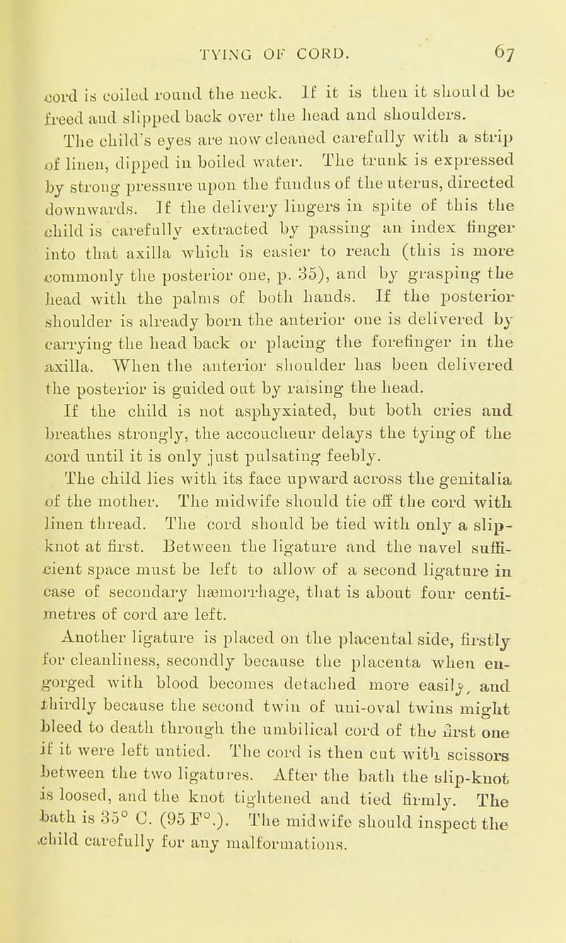 cord is coiled round the neck. If it is then it should be freed and slipped back over the head aud shoulders. The child's eyes are now cleaned carefully with a strip of linen, dipped in boiled water. The trunk is expressed by strong pressure upon the fundus of the uterus, directed downwards. If the delivery lingers in spite of this the child is carefully extracted by passing an index finger into that axilla which is easier to reach (this is more commonly the posterior one, p. 35), and by grasping the head with the palms of both hands. If the posterior shoulder is already born the anterior one is delivered by carrying the head back or placing the forefinger in the axilla. When the anterior shoulder has been delivered the posterior is guided out by raising the head. If the child is not asphyxiated, but both cries and breathes strongly, the accoucheur delays the tying of the cord until it is only just pulsating feebly. The child lies with its face upward across the genitalia of the mother. The midwife should tie off the cord with, linen thread. The cord should be tied with only a slip- knot at first. Between the ligature and the navel suffi- cient space must be left to allow of a second ligature in case of secondary haemorrhage, that is about four centi- metres of cord are left. Another ligature is placed on the placental side, firstly for cleanliness, secondly because the placenta when en- gorged with blood becomes detached more easib and thirdly because the second twin of uni-oval twins mip-ht bleed to death through the umbilical cord of the drst one if it were left untied. The cord is then cut with scissors between the two ligatures. After the bath the tdip-knot is loosed, and the knot tightened aud tied firmly. The •bath is 35° C. (95 F0.). The midwife should inspect the -child carefully for any malformations.