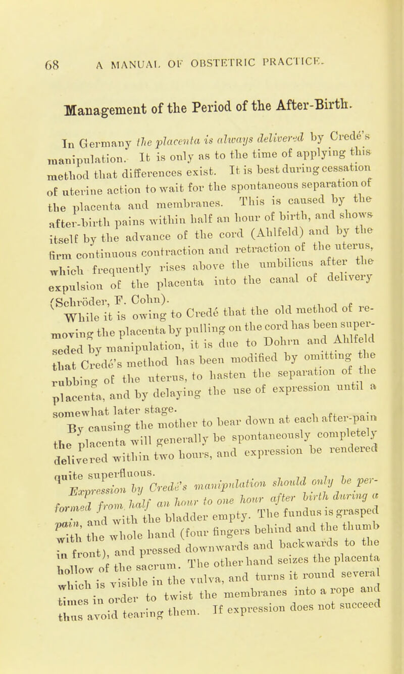Management of the Period of the After-Birth. In Germany the placenta is always delivered by Credo's manipulation. It is only as to the time of applying tins method that differences exist. It is best during cessation of uterine action to wait for the spontaneous separation of the placenta and membranes. This is caused by the after-birth pains within half an hour of birth, and shows itself by the advance of the cord (Ahlfeld) and by the firm continuous contraction and retraction of the uterus, which frequently rises above the umbilicus a fter the expulsion of the placenta into the canal of delivery ''Sohröder ~F. Cohn). ' While it is owing to Crede that the old method of re- coring the placeataby palling on theoordhas ^a saper- Tded by n,anipnlation, it is dee to Dehrn and Ahlte d ftal Code's method has been modified by »mittag he bbing of the nlems.te hasten the separation of he pacenfe, end by delaying the nse of espress.on nntll a «nmewliat later stage. By cansing the mother to beer down at each after-pen, ft. nlaeenta.will generally be spontaneously completely :WiteTwithintwohon,S,nnd expression be rendered , V, Lad m-essed downwards and backwards to the ?» !'< the sacram. The other hand seizes the placenta hollow ot the saoi um. „„„„a opver.il which is visible in the vulva, and turns it round seveial i e in order to twist the membranes into a rope and S avoid tearing them. If expression does not succeed