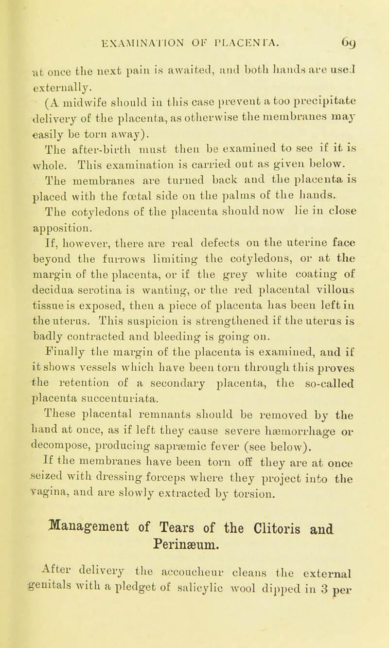 EXAMINATION OF PLACENTA. at once the next pain is awaited, und both hands are used externally. (A midwife should in this case prevent a too precipitate delivery of the placenta, as otherwise the membranes may easily be torn away). The after-birth must then be examined to see if it is whole. This examination is carried out as given below. The membranes are turned back and the placenta is placed with the fcetal side on the palms of the hands. The cotyledons of the placenta should now lie in close apposition. If, however, there are real defects on the uterine face beyond the furrows limiting the cotyledons, or at the margin of the placenta, or if the grey white coating of decidua serotina is wanting, or the red placental villous tissue is exposed, then a piece of placenta has been left in the uterus. This suspicion is strengthened if the uterus is badly contracted and bleeding is going on. Finally the margin of the placenta is examined, and if it shows vessels which have been torn through this proves the retention of a secondary placenta, the so-called placenta succeuturiata. These placental remnants should be removed by the hand at once, as if left they cause severe haemorrhage or decompose, producing sapraemic fever (see below). If the membranes have been torn off they are at once seized with dressing forceps where they project into the vagina, and are slowly extracted by torsion. Management of Tears of the Clitoris and Perinseum. After delivery the accoucheur cleans the external genitals with a pledget of salicylic wool dipped in 3 per