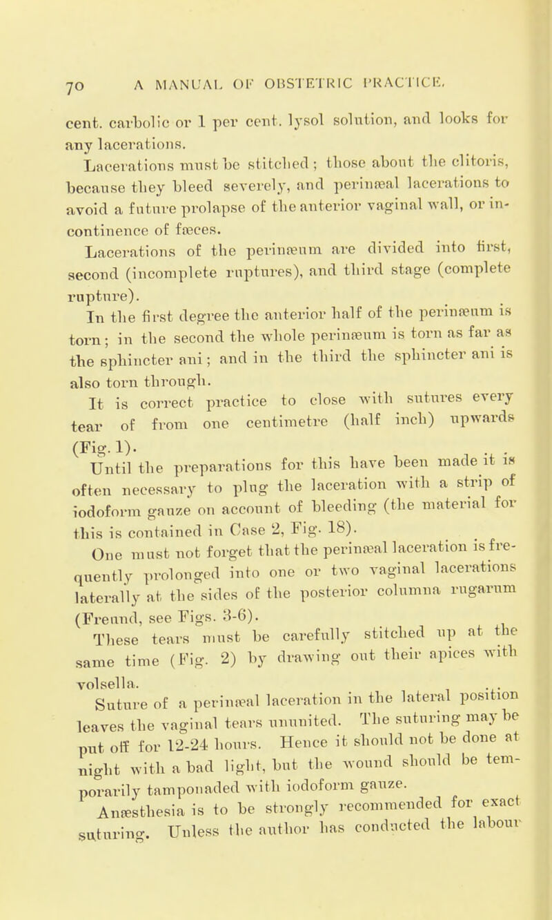 cent, carbolic or 1 per cent, lysol solution, and looks Eoi any lacerations. Lacerations must be stitched ; those about the clitoris, because they bleed severely, and perineal lacerations to avoid a future prolapse of the anterior vaginal wall, or in- continence of faeces. Lacerations of the perineeum are divided into first, second (incomplete ruptures), and third stage (complete rupture). In the first degree the anterior half of the perinamm is torn; in the second the whole perineum is torn as far as the sphincter ani; and in the third the sphincter ani is also torn through. It is correct practice to close with sutures every tear of from one centimetre (half inch) upwards (Fig.l). . . Until the preparations for this have been made it i« often necessary to plug the laceration with a strip of iodoform gauze on account of bleeding (the material for this is contained in Case 2, Fig. 18). One must not forget that the perinatal laceration is fre- quently prolonged into one or two vaginal lacerations laterally at the sides of the posterior columna rugarum (Freund, see Figs. 3-6). These tears must be carefully stitched up at the same time (Fig. 2) by drawing out their apices wxth volsella, Suture of a perineal laceration in the lateral position leaves the vaginal tears ununited. The suturing may be put off for 12-24 hours. Hence it should not be done at night with a bad light, but the wound should be tem- porarily tamponaded with iodoform gauze. Anesthesia is to be strongly recommended for exact SUtnrino-. Unless the author has conducted the labour