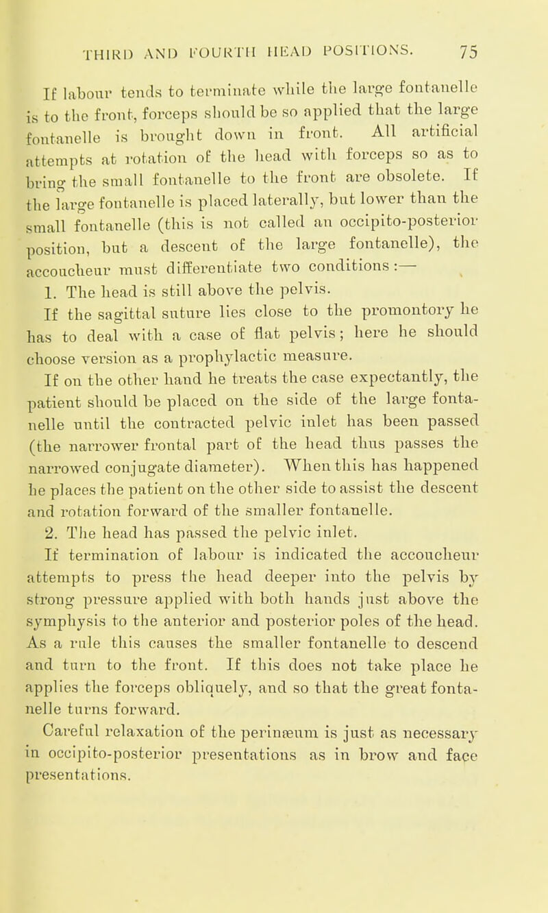If labour tends to terminate while the large fontanelle is to the front, forceps should be so applied that the large fontanelle is brought down in front. All artificial attempts at rotation of the head with forceps so as to bring the small fontanelle to the front are obsolete. If the arge fontanelle is placed laterally, but lower than the small fontanelle (this is not called an occipito-posterior position, but a descent of the large fontanelle), the accoucheur must differentiate two conditions:— 1. The head is still above the pelvis. If the sagittal suture lies close to the promontory he has to deal with a case of flat pelvis; here he should choose version as a prophylactic measure. If on the other hand he treats the case expectantly, the patient should be placed on the side of the large fonta- nelle until the contracted pelvic inlet has been passed (the narrower frontal part of the head thus passes the narrowed conjugate diameter). When this has happened he places the patient on the other side to assist the descent and rotation forward of the smaller fontanelle. 2. The head has passed the pelvic inlet. If termination of labour is indicated the accoucheur attempts to press the head deeper into the pelvis by strong pressure applied with both hands just above the symphysis to the anterior and posterior poles of the head. As a rule this causes the smaller fontanelle to descend and turn to the front. If this does not take place he applies the forceps obliquely, and so that the great fonta- nelle turns forward. Careful relaxation of the perinaeum is just as necessaiy in occipito-posterior presentations as in brow and face presentations.