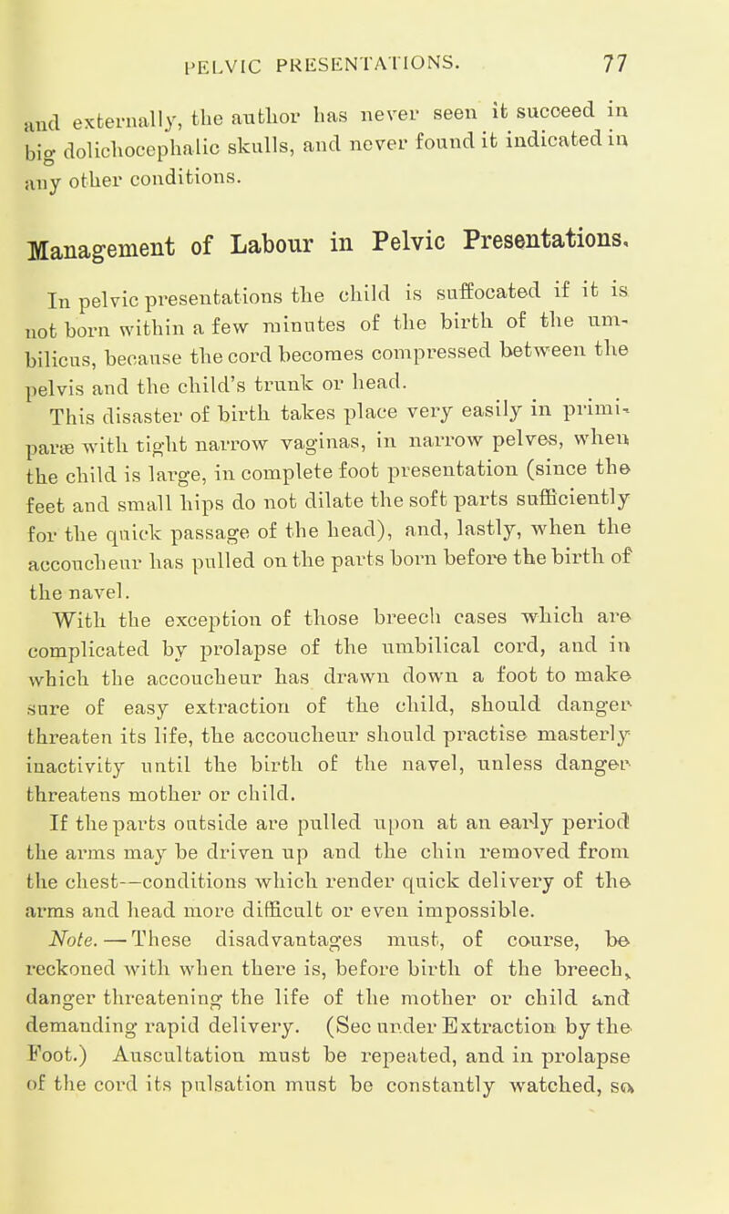 und externally, the author has never seen it succeed in 'big dolichocephalic skulls, and never found it indicated in any other conditions. Management of Labour in Pelvic Presentations, In pelvic presentations the child is suffocated if it is not horn within a few minutes of the birth of the urn. bilious, because the cord becomes compressed between the pelvis and the child's trunk or head. This disaster of birth takes place very easily in primi- parse with tight narrow vaginas, in narrow pelves, when the child is large, in complete foot presentation (since the feet and small hips do not dilate the soft parts sufficiently for the quick passage of the head), and, lastly, when the accoucheur has pulled on the parts born before the birth of the navel. With the exception of those breech cases which are complicated by prolapse of the umbilical cord, and in which the accoucheur has drawn down a foot to make sure of easy extraction of the child, should danger threaten its life, the accoucheur should practise masterly inactivity until the birth of the navel, unless danger threatens mother or child. If the parts ontside are pulled upon at an eaixly period the arms may be driven up and the chin removed from the chest—conditions which render quick delivery of the arms and head more difficult or even impossible. Note.—These disadvantages must, of course, be reckoned with when there is, before birth of the breech,, danger threatening the life of the mother or child and demanding rapid delivery. (Sec under Extraction by the Foot.) Auscultation must be repeated, and in prolapse of the cord its pulsation must be constantly watched, so.