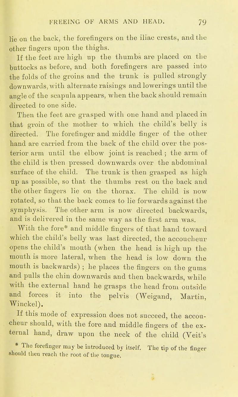 lie ou the back, the forefingers on the iliac crests, and the other fingers upon the thighs. If the feet are high up the thumbs are placed on the buttocks as before, and both forefingers are passed into the folds of the groins and the trunk is pulled strongly downwards, with alternate raisings and lowerings until the angle of the scapula appears, when the back should remain directed to one side. Then the feet are grasped with one hand and placed in that groin of the mother to which the child's belly is directed. The forefinger and middle finger of the other hand are carried from the back of the child over the pos- terior arm until the elbow joint is reached ; the arm of the child is then pressed downwards over the abdominal surface of the child. The trunk is then grasped as high up as possible, so that the thumbs rest on the back and the other fingers lie on the thorax. The child is now rotated, so that the back comes to lie forwards against the symphysis. The other arm is now directed backwards, and is delivered in the same way as the first arm was. With the fore* and middle fingers of that hand toward which the child's belly was last directed, the accoucheur opens the child's mouth (when the head is high up the mouth is more lateral, when the head is low down the mouth is backwards) ; he places the fingers on the gums and pulls the chin downwards and then backwards, while with the external hand he grasps the head from outside and forces it into the pelvis (Weigand, Martin, Winckel). If this mode of expression does not succeed, the accou- cheur should, with the fore and middle fingers of the ex- ternal hand, draw upon the neck of the child (Yeit's * Tho forefinger may be introduced by itself. The tip of the finger should then reach the root of the tongue.