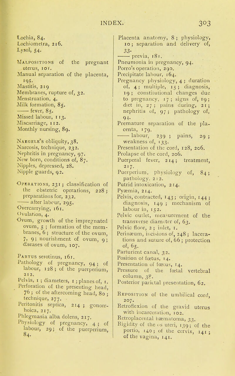 Lochia, 84. Lochiometra, 216. Lysol, 54. Malpositions of the pregnant uterus, 10 f. Manual separation of the placenta, >9.v Mastitis, 219 Membranes, rupture of, 32. Menstruation, 4. .Milk formation, 85. fever, 85. Missed labour, 113. Miscarriage, 112. Monthly nursing, 89. Naegei.e's obliquity, 38. Narcosis, technique, 232. Nephritis in pregnancy, 97. New born, conditions of, 87. Nipples, depressed, 28. Nipple guards, 92. Operations, 231; classification of the obstetric operations, 228; preparations for, 232. ■ after labour, 295. Overcarrying, 161. Ovulation, 4. Ovum, growth of the impregnated ovum, 5 ; formation of the mem- branes, 6 ; structure of the ovum, 7, 9; nourishment of ovum, 9; diseases of ovum, 107. Partus serotinus, i6r. Pathology of pregnancy, 94; of labour, 128; of the Puerperium, 212. Pelvis, 1 ; diameters, 1 ; planes of, r. Perforation of the presenting head, 76 ; of the aftercoming head, 80 ; technique, 277. Peritonitis septica, 214 ; gonorr- hoica, 217. Phlegmasia alba dolens, 217. Physiology of pregnancy, 4 ; of labour, 29; of the Puerperium, 84. Placenta anatomy, 8 ; physiology, 10; separation and delivery of, 33- previa, 181. Pneumonia in pregnancy, 94. Porro's operation, 290. Precipitate labour, 164. Pregnancy physiology, 4 ; duration of, 4; multiple, 15; diagnosis, 19; constitutional changes due to pregnancy, 17; signs of, 19; diet in, 27; pains during, 21; nephritis of, 97; pathology of, 94- Premature separation of the pla- centa, 1 79. labour, 239 ; pains, 29 j weakness of, 133. Presentation of the cord, 128, 206. Prolapse of the cord, 206. Puerperal fever, 214; treatment, 217. Puerperium, physiology of, 84; pathology, 2 1 2. Putrid intoxication, 214. Pyaemia, 214. Pelvis, contracted, 143; origin, 144; diagnosis, 149 ; mechanism of labour in, 1 52. Pelvic outlet, measurement of the transverse diameter of, 63. Pelvic floor, 2 ; inlet, I. Perinaeutn, incisions of, 248 ; lacera- tions and suture of, 66 ; protection of, 65. Parturient canal, 32. Position ot foetus, 14. Presentation of foetus, 14. Pressure of the foetal vertebral column, 38. Posterior parietal presentation, 62. Reposition of the umbilical cord, 207. Retroflexion of the gravid uterus with incarceration, 102. Retroplacental hsematoma, 33. Rigidity of the os uteri, 139';' of the portio, 14.0; of the cervix, 141 ; of the vagina, 141.