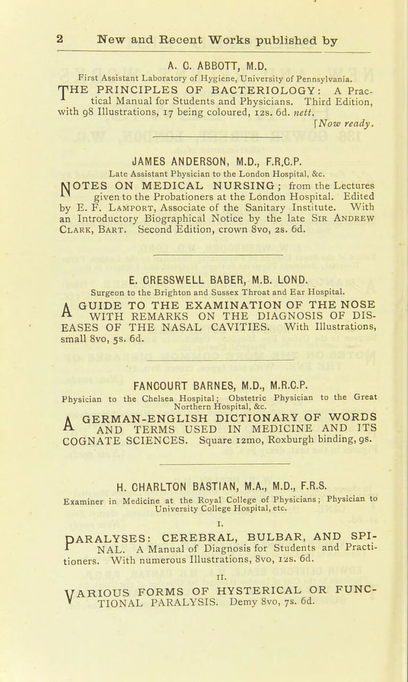 A. C. ABBOTT, M.D. First Assistant Laboratory of Hygiene, University of Pennsylvania. THE PRINCIPLES OF BACTERIOLOGY: A Prac- tical Manual for Students and Physicians. Third Edition, with 98 Illustrations, 17 being coloured, 12s. 6d. nett. \Now ready. JAMES ANDERSON, M.D., F.R.C.P. Late Assistant Physician to the London Hospital, &c. MOTES ON MEDICAL NURSING; from the Lectures *~ given to the Probationers at the London Hospital. Edited by E. F. Lamport, Associate of the Sanitary Institute. With an Introductory Biographical Notice by the late Sir Andrew Clark, Bart. Second Edition, crown 8vo, 2s. 6d. E. CRESSWELL BABER, M.B. LOND. Surgeon to the Brighton and Sussex Throat and Ear Hospital. AGUIDE TO THE EXAMINATION OF THE NOSE WITH REMARKS ON THE DIAGNOSIS OF DIS- EASES OF THE NASAL CAVITIES. With Illustrations, small 8vo, 5s. 6d. FANCOURT BARNES, M.D., M.R.C.P. Physician to the Chelsea Hospital; Obstetric Physician to the Great Northern Hospital, &c. A GERMAN-ENGLISH DICTIONARY OF WORDS A AND TERMS USED IN MEDICINE AND ITS COGNATE SCIENCES. Square i2mo, Roxburgh binding, gs. H. CHARLTON BASTIAN, M.A., M.D., F.R.S. Examiner in Medicine at the Royal College of Physicians; Physician to University College Hospital, etc. I. P ARALYSES: CEREBRAL, BULBAR, AND SPI- NAL. A Manual of Diagnosis for Students and Practi- tioners. With numerous Illustrations, 8vo, 12s. 6d. 11. VARIOUS FORMS OF HYSTERICAL OR FUNC- » TIONAL PARALYSIS. Demy 8vo, 7s. 6d.