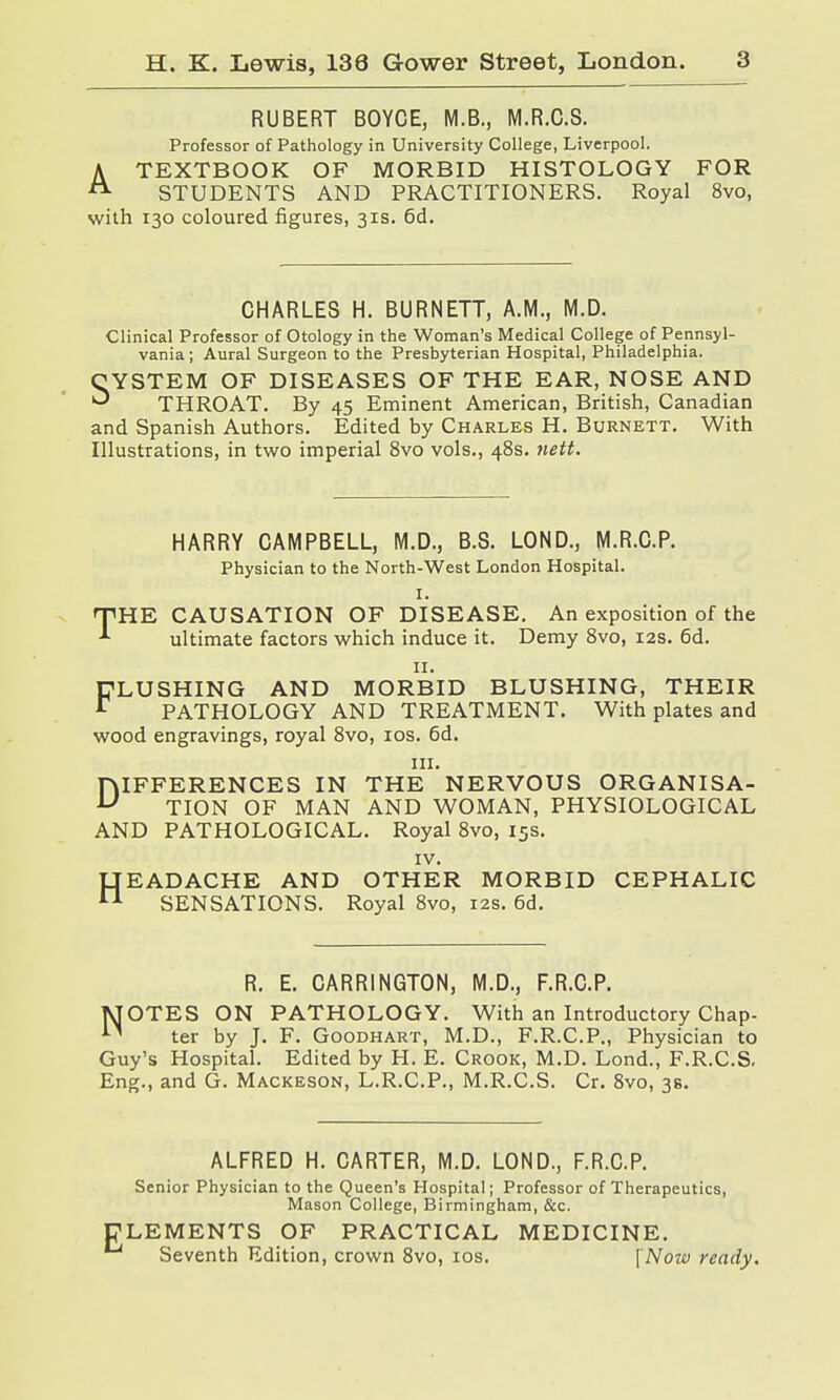 RUBERT BOYCE, M.B., M.R.C.S. Professor of Pathology in University College, Liverpool. A TEXTBOOK OF MORBID HISTOLOGY FOR A STUDENTS AND PRACTITIONERS. Royal 8vo, with 130 coloured figures, 31s. 6d. CHARLES H. BURNETT, A.M., M.D. Clinical Professor of Otology in the Woman's Medical College of Pennsyl- vania ; Aural Surgeon to the Presbyterian Hospital, Philadelphia. CYSTEM OF DISEASES OF THE EAR, NOSE AND ^ THROAT. By 45 Eminent American, British, Canadian and Spanish Authors. Edited by Charles H. Burnett. With Illustrations, in two imperial 8vo vols., 48s. nett. HARRY CAMPBELL, M.D., B.S. LOND., M.R.C.P. Physician to the North-West London Hospital. I. THE CAUSATION OF DISEASE. An exposition of the ■*■ ultimate factors which induce it. Demy 8vo, 12s. 6d. 11. FLUSHING AND MORBID BLUSHING, THEIR r PATHOLOGY AND TREATMENT. With plates and wood engravings, royal 8vo, 10s. 6d. in. DIFFERENCES IN THE NERVOUS ORGANISA- TION OF MAN AND WOMAN, PHYSIOLOGICAL AND PATHOLOGICAL. Royal 8vo, 15s. IV. LTEADACHE AND OTHER MORBID CEPHALIC n SENSATIONS. Royal 8vo, 12s. 6d. R. E. CARR1NGT0N, M.D., F.R.C.P. MOTES ON PATHOLOGY. With an Introductory Chap- ter by J. F. Goodhart, M.D., F.R.C.P., Physician to Guy's Hospital. Edited by H. E. Crook, M.D. Lond., F.R.C.S. Eng., and G. Mackeson, L.R.C.P., M.R.C.S. Cr. 8vo, 38. E ALFRED H. CARTER, M.D. LOND., F.R.C.P. Senior Physician to the Queen's Hospital; Professor of Therapeutics, Mason College, Birmingham, &c. LEMENTS OF PRACTICAL MEDICINE. Seventh Edition, crown 8vo, 10s. [Now ready.