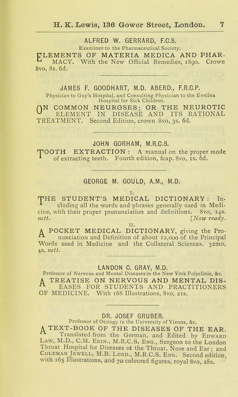 ALFRED W. GERRARD, F.C.S. Examiner to the Pharmaceutical Society. ELEMENTS OF MATERIA MEDICA AND PHAR- MACY. With the New Official Remedies, 1890. Crown 8vo, 8s. 6d. JAMES F. GOODHART, M.D. ABERD., F.R.C.P. Physician to Guy's Hospital, and Consulting Physician to the Evelina Hospital for Sick Children. fVN COMMON NEUROSES; OR THE NEUROTIC u ELEMENT IN DISEASE AND ITS RATIONAL TREATMENT. Second Edition, crown 8vo, 3s. 6d. JOHN GORHAM, M.R.CS. TOOTH EXTRACTION : A manual on the proper mode of extracting teeth. Fourth edition, fcap. 8vo, is. 6d. GEORGE M. GOULD, A.M., M.D. 1. THE STUDENT'S MEDICAL DICTIONARY : In- cluding all the words and phrases generally used in Medi- cine, with their proper pronunciation and definitions. 8vo, 14s. nett. [Now ready. 11. A POCKET MEDICAL DICTIONARY, giving the Pro- nunciation and Definition of about 12,000 of the Principal Words used in Medicine and the Collateral Sciences. 321110, 4s. nett. LAN DON C. GRAY, M.D. Professor of Nervous and Mental Diseases in the New York Polyclinic, &c. A TREATISE ON NERVOUS AND MENTAL DIS- EASES FOR STUDENTS AND PRACTITIONERS OF MEDICINE. With 168 Illustrations, 8vo, 21s. DR. JOSEF GRUBER. Professor of Otology in the University of Vienna, &c. A TEXT-BOOK OF THE DISEASES OF THE EAR. Translated from the German, and Edited by Edward Law, M.D., CM. Edin., M.R.CS. Eng., Surgeon to the London Throat Hospital for Diseases of the Throat, Nose and Ear; and Coleman Jewell, M.B. Lond., M.R.CS. Eng. Second edition, with 165 Illustrations, and 70 coloured figures, royal 8vo, 28s.