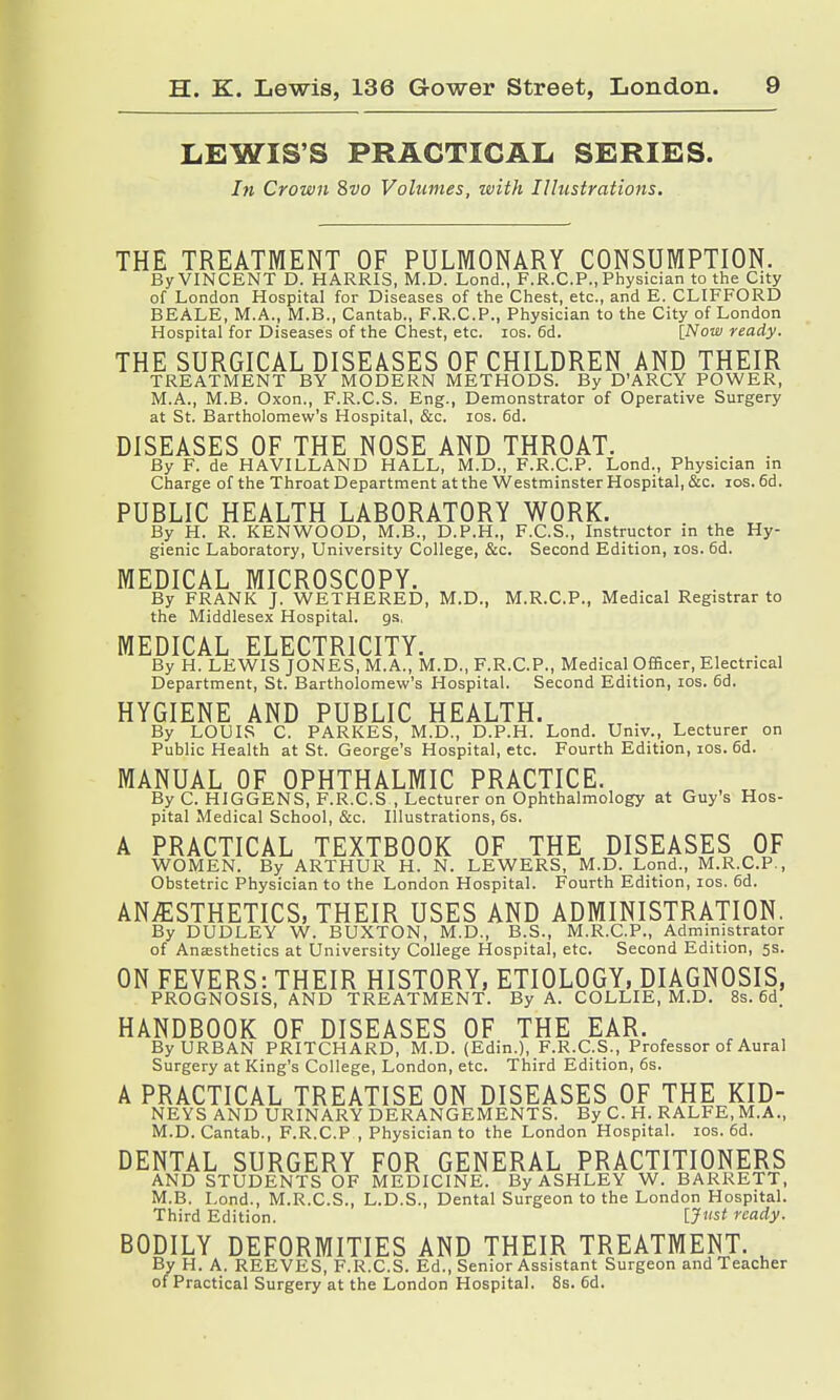 LEWIS'S PRACTICAL SERIES. In Crown 8vo Volumes, with Illustrations. THE TREATMENT OF PULMONARY CONSUMPTION. By VINCENT D. HARRIS, M.D. Lond., F.R.C.P., Physician to the City of London Hospital for Diseases of the Chest, etc., and E. CLIFFORD BEALE, M.A., M.B., Cantab., F.R.C.P., Physician to the City of London Hospital for Diseases of the Chest, etc. ios. 6d. [Now ready. THE SURGICAL DISEASES OF CHILDREN AND THEIR TREATMENT BY MODERN METHODS. By D'ARCY POWER, M.A., M.B. Oxon., F.R.C.S. Eng., Demonstrator of Operative Surgery at St. Bartholomew's Hospital, &c. ios. 6d. DISEASES OF THE NOSE AND THROAT. By F. de HAVILLAND HALL, M.D., F.R.C.P. Lond., Physician in Charge of the Throat Department at the Westminster Hospital, &c. ios. 6d. PUBLIC HEALTH LABORATORY WORK. By H. R. KENWOOD, M.B., D.P.H., F.C.S., Instructor in the Hy- gienic Laboratory, University College, &c. Second Edition, ios. 6d. MEDICAL MICROSCOPY. By FRANK J. WETHERED, M.D., M.R.C.P., Medical Registrar to the Middlesex Hospital, gs, MEDICAL ELECTRICITY. , . , By H. LEWIS JONES, M.A., M.D., F.R.C.P., Medical Officer, Electrical Department, St. Bartholomew's Hospital. Second Edition, ios. 6d. HYGIENE AND PUBLIC HEALTH. By LOUIS C. PARKES, M.D., D.P.H. Lond. Univ., Lecturer on Public Health at St. George's Hospital, etc. Fourth Edition, ios. 6d. MANUAL OF OPHTHALMIC PRACTICE. By C. HIGGENS, F.R.C.S , Lecturer on Ophthalmology at Guy's Hos- pital Medical School, &c. Illustrations, 6s. A PRACTICAL TEXTBOOK OF THE DISEASES OF WOMEN. By ARTHUR H. N. LEWERS, M.D. Lond., M.R.C.P., Obstetric Physician to the London Hospital. Fourth Edition, ios. 6d. ANESTHETICS, THEIR USES AND ADMINISTRATION. By DUDLEY W. BUXTON, M.D., B.S., M.R.C.P., Administrator of Anaesthetics at University College Hospital, etc. Second Edition, 5s. ON FEVERS: THEIR HISTORY, ETIOLOGY, DIAGNOSIS, PROGNOSIS, AND TREATMENT. By A. COLLIE, M.D. 8s. 6d. HANDBOOK OF DISEASES OF THE EAR. By URBAN PRITCHARD, M.D. (Edin.), F.R.C.S., Professor of Aural Surgery at King's College, London, etc. Third Edition, 6s. A PRACTICAL TREATISE ON DISEASES OF THE KID- NEYS AND URINARY DERANGEMENTS. By C. H. RALFE, M.A., M.D.Cantab., F.R.C.P , Physician to the London Hospital, ios. 6d. DENTAL SURGERY FOR GENERAL PRACTITIONERS AND STUDENTS OF MEDICINE. By ASHLEY W. BARRETT, M.B. Lond., M.R.C.S., L.D.S., Dental Surgeon to the London Hospital. Third Edition. {Just ready. BODILY DEFORMITIES AND THEIR TREATMENT. By H. A. REEVES, F.R.C.S. Ed., Senior Assistant Surgeon and Teacher of Practical Surgery at the London Hospital. 8s. 6d.