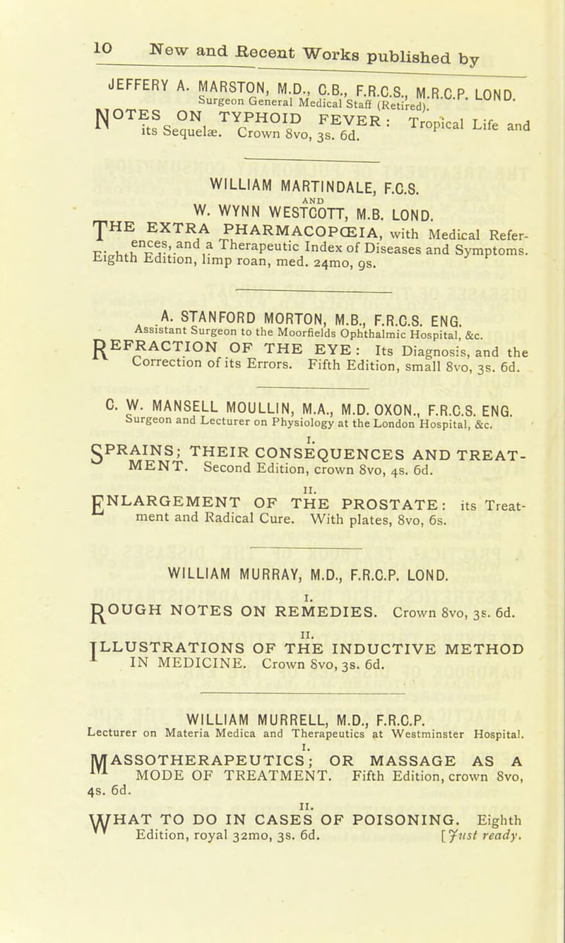JEFFERY A. MARSTON, M.D., C.B., F.R.C.S, M.R.C.P. LOND Surgeon General Medical Staff (Retired) NOT?tfSe?Nl TYrPHOIfiD FEVER: Tropical Life and its bequehe. Crown 8vo, 3s. 6d. WILLIAM MARTINDALE, F.C.S. AND W. WYNN WESTCOTT, M.B. LOND. T EXTRA PHARMACOPOEIA, with Medical Refer- K;„Kf^n^S:an ,a TheraPeutic ^dex of Diseases and Symptoms. Eighth Edition, limp roan, med. 24mo, gs. A. STANFORD MORTON, M.B., F.R.C.S. ENG. Assistant Surgeon to the Moorfields Ophthalmic Hospital, &c. REFRACTION OF THE EYE: Its Diagnosis, and the Correction of its Errors. Fifth Edition, small 8vo, 3s. 6d. C. W. MANSELL MOULLIN, M.A., M.D. OXON., F.R.C.S. ENG. Surgeon and Lecturer on Physiology at the London Hospital, &c. gPRAINS; THEIR CONSEQUENCES AND TREAT- MENT. Second Edition, crown 8vo, 4s. 6d. ENLARGEMENT OF THE PROSTATE: its Treat- ment and Radical Cure. With plates, 8vo, 6s. WILLIAM MURRAY, M.D., F.R.C.P. LOND. 1. ROUGH NOTES ON REMEDIES. Crown 8vo, 3s. 6d. 11. ILLUSTRATIONS OF THE INDUCTIVE METHOD A IN MEDICINE. Crown Svo, 3s. 6d. WILLIAM MURRELL, M.D., F.R.C.P. Lecturer on Materia Medica and Therapeutics at Westminster Hospital. I. MASSOTHERAPEUTICS; OR MASSAGE AS A iTA MODE OF TREATMENT. Fifth Edition, crown 8vo, 4s. 6d. 11. WHAT TO DO IN CASES OF POISONING. Eighth Edition, royal 32mo, 3s. 6d. [Just ready.