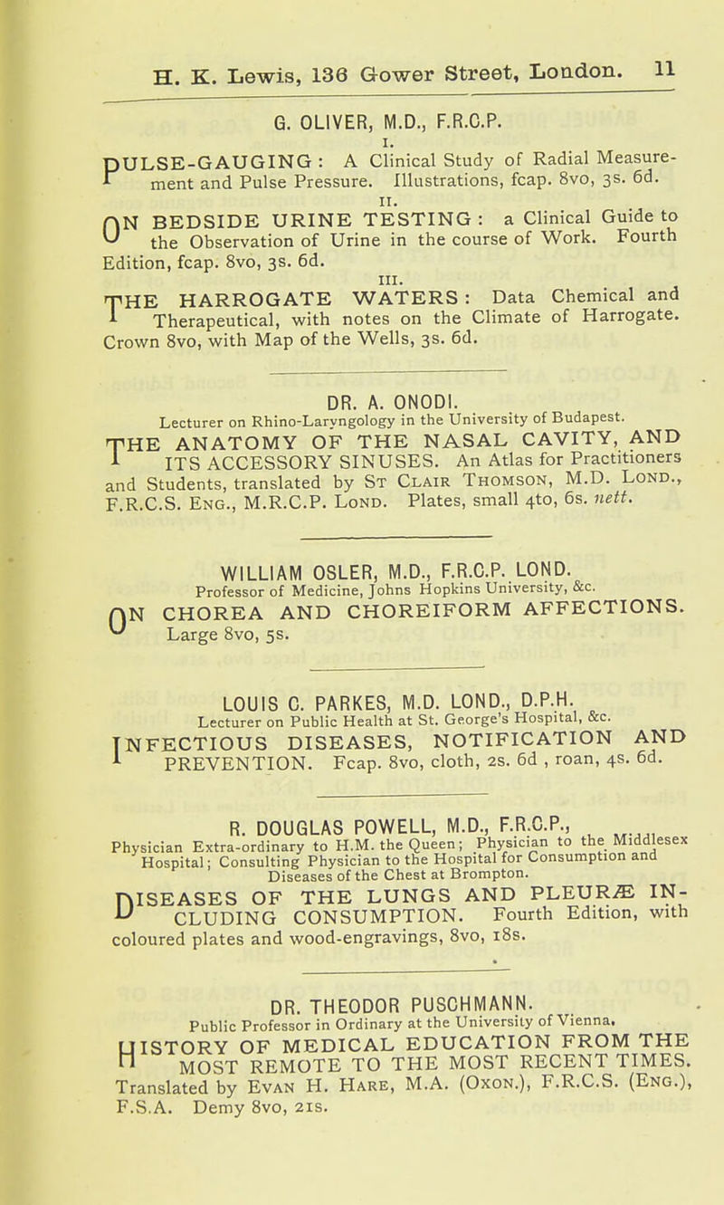 G. OLIVER, M.D., F.R.C.P. i. PULSE-GAUGING : A Clinical Study of Radial Measure- ment and Pulse Pressure. Illustrations, fcap. 8vo, 3s. 6d. 11. ON BEDSIDE URINE TESTING : a Clinical Guide to the Observation of Urine in the course of Work. Fourth Edition, fcap. 8vo, 3s. 6d. in. mHE HARROGATE WATERS : Data Chemical and * Therapeutical, with notes on the Climate of Harrogate. Crown 8vo, with Map of the Wells, 3s. 6d. DR. A. ONODI. Lecturer on Rhino-Larvngology in the University of Budapest. THE ANATOMY OF THE NASAL CAVITY, AND A ITS ACCESSORY SINUSES. An Atlas for Practitioners and Students, translated by St Clair Thomson, M.D. Lond., F.R.C.S. Eng., M.R.C.P. Lond. Plates, small 4to, 6s. nett. 0 WILLIAM OSLER, M.D., F.R.C.P. LOND. Professor of Medicine, Johns Hopkins University, &c. CHOREA AND CHOREIFORM AFFECTIONS. Large 8vo, 5s. LOUIS C. PARKES, M.D. LOND., D.P.H. Lecturer on Public Health at St. George's Hospital, &c. NFECTIOUS DISEASES, NOTIFICATION AND PREVENTION. Fcap. 8vo, cloth, 2s. 6d , roan, 4s. 6d. R. DOUGLAS POWELL, M.D., F.R.C.P., Physician Extra-ordinary to H.M. the Queen; Physician to the Middlesex Hospital; Consulting Physician to the Hospital for Consumption and Diseases of the Chest at Brompton. niSEASES OF THE LUNGS AND PLEURA IN- U CLUDING CONSUMPTION. Fourth Edition, with coloured plates and wood-engravings, 8vo, 18s. DR. THEODOR PUSCHMANN. Public Professor in Ordinary at the University of Vienna. UISTORY OF MEDICAL EDUCATION FROM THE  MOST REMOTE TO THE MOST RECENT TIMES. Translated by Evan H. Hare, M.A. (Oxon.), F.R.C.S. (Eng.), F.S.A. Demy 8vo, 21s.