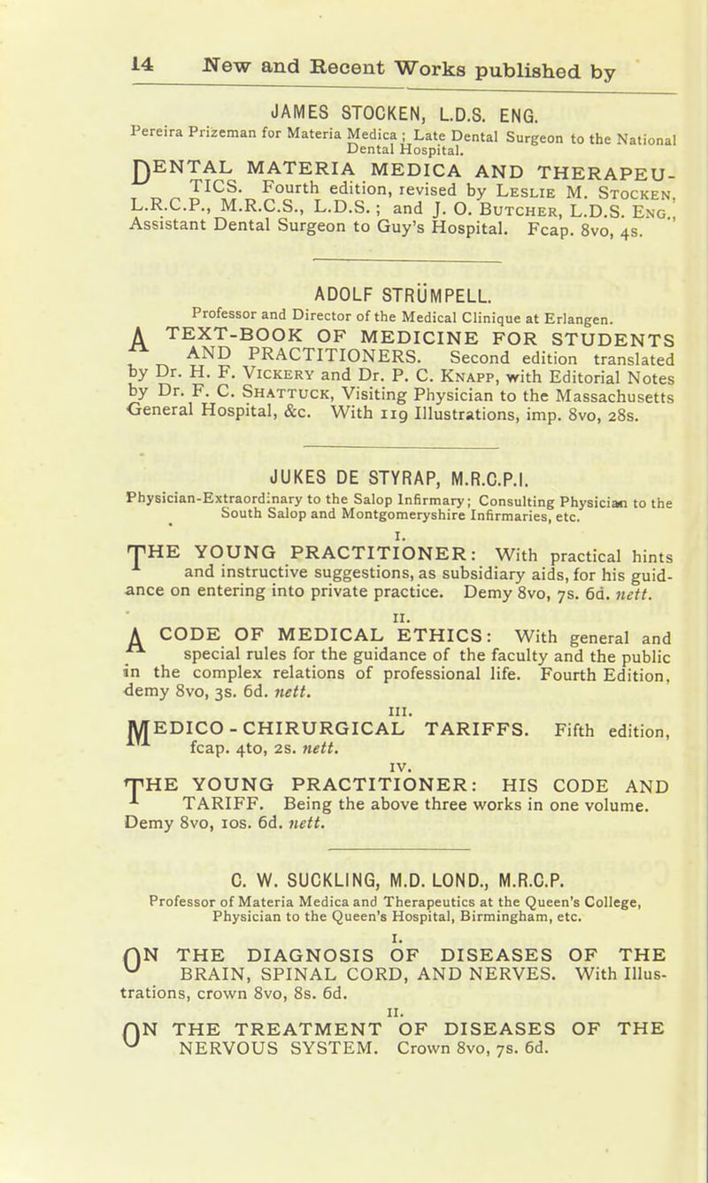 JAMES STOCKEN, LD.S. ENG. Pereira Prizeman for Materia Medica ; Late Dental Surgeon to the National Dental Hospital. £)ENTAL MATERIA MEDICA AND THERAPEU- TICS. Fourth edition, revised by Leslie M. Stocken L.R.C.P., M.R.C.S., L.D.S.; and J. O. Butcher, L.D.S. Eng ' Assistant Dental Surgeon to Guy's Hospital. Fcap. 8vo, 4s. ADOLF STRÜMPELL. Professor and Director of the Medical Clinique at Erlangen. A TEXT-BOOK OF MEDICINE FOR STUDENTS ^ AND PRACTITIONERS. Second edition translated by Dr. H. F. Vickery and Dr. P. C. Knapp, with Editorial Notes by Dr. F. C. Shattuck, Visiting Physician to the Massachusetts General Hospital, &c. With 119 Illustrations, imp. 8vo, 28s. JUKES DE STYRAP, M.R.C.P.I. Physician-Extraordinary to the Salop Infirmary; Consulting Physician to the South Salop and Montgomeryshire Infirmaries, etc. I. HTHE YOUNG PRACTITIONER: With practical hints and instructive suggestions, as subsidiary aids, for his guid- ance on entering into private practice. Demy 8vo, 7s. 6d. nett. 11. A CODE OF MEDICAL ETHICS: With general and _ special rules for the guidance of the faculty and the public in the complex relations of professional life. Fourth Edition, demy 8vo, 3s. 6d. nett. in. MEDICO-CHIRURGICAL TARIFFS. Fifth edition, fcap. 4to, 2S. nett. IV. THE YOUNG PRACTITIONER: HIS CODE AND TARIFF. Being the above three works in one volume. Demy 8vo, 10s. 6d. nett. C. W. SUCKLING, M.D. LOND., M.R.C.P. Professor of Materia Medica and Therapeutics at the Queen's College, Physician to the Queen's Hospital, Birmingham, etc. I. f)N THE DIAGNOSIS OF DISEASES OF THE u BRAIN, SPINAL CORD, AND NERVES. With Illus- trations, crown 8vo, 8s. 6d. 11. AN THE TREATMENT OF DISEASES OF THE U NERVOUS SYSTEM. Crown 8vo, 7s. 6d.