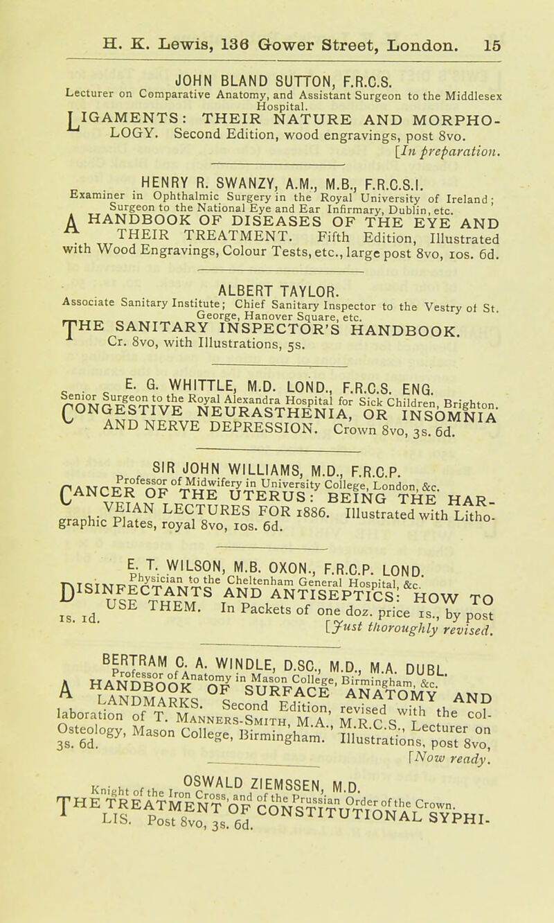 JOHN BLAND SUTTON, F.R.C.S. Lecturer on Comparative Anatomy, and Assistant Surgeon to the Middlesex Hospital. T^IGAMENTS : THEIR NATURE AND MORPHO- LOGY. Second Edition, wood engravings, post 8vo. [In preparation. HENRY R. SWANZY, A.M., M.B., F.R.C.S.I. Examiner in Ophthalmic Surgery in the Royal University of Ireland • Surgeon to the National Eye and Ear Infirmary, Dublin, etc. A HANDBOOK OF DISEASES OF THE EYE AND Ä THEIR TREATMENT. Fifth Edition, Illustrated with Wood Engravings, Colour Tests, etc., large post 8vo, ios. 6d. ALBERT TAYLOR. Associate Sanitary Institute; Chief Sanitary Inspector to the Vestry of St. ,__ „ George, Hanover Square, etc. HE SANITARY INSPECTOR'S HANDBOOK. Cr. 8vo, with Illustrations, 5s. T E. G. WHITTLE, M.D. LOND., F.R.C.S. ENG. gSÄSKri^ Te^tSe«!0; 8&ChiW«Ä ^ AND NERVE DEPRESSION. Crown 8vo 3s 6d SIR JOHN WILLIAMS, M.D., F.R.C.P. r\ a mhpSfe!??£of Midwifery in University College, London &c CANCER OF THE UTERUS: BEING THE HAR VEIAN LECTURES FOR l886. Illustrated with Lhho graphic Plates, royal 8vo, 10s. 6d. D E T. WILSON, M.B. OXON., F.R.C.P. LOND toiM^Ä™'an tothe Cheltenham General Hospital &c ' Us! THFNMTS TA1JD ANTISEPTICS!&HOW TO is. id. M- In Packets of one doz- Price by post [Just thoroughly revised. BERTRAM C. A. WINDLE, D.SO., M.D., MA DUBL [Now ready.