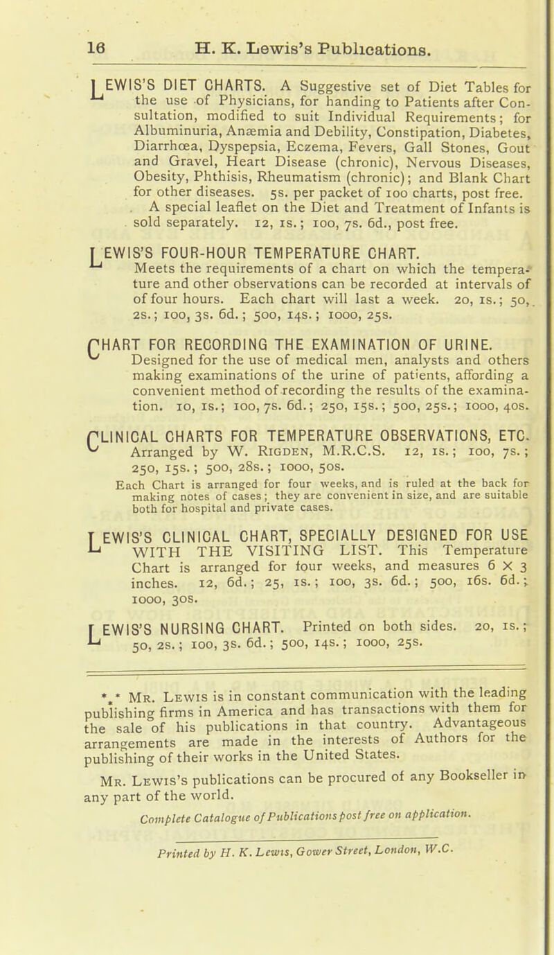 1 EWIS'S DIET CHARTS. A Suggestive set of Diet Tables for •Lj the use of Physicians, for handing to Patients after Con- sultation, modified to suit Individual Requirements; for Albuminuria, Anaemia and Debility, Constipation, Diabetes, Diarrhoea, Dyspepsia, Eczema, Fevers, Gall Stones, Gout and Gravel, Heart Disease (chronic), Nervous Diseases, Obesity, Phthisis, Rheumatism (chronic); and Blank Chart for other diseases. 5s. per packet of 100 charts, post free. A special leaflet on the Diet and Treatment of Infants is sold separately. 12, is.; 100, 7s. 6d., post free. T EWIS'S FOUR-HOUR TEMPERATURE CHART. ^ Meets the requirements of a chart on which the tempera- ture and other observations can be recorded at intervals of of four hours. Each chart will last a week. 20, is.; 50,. 2S.; 100, 3s. 6d.; 500, 14s.; 1000, 25s. PHART FOR RECORDING THE EXAMINATION OF URINE. ^ Designed for the use of medical men, analysts and others making examinations of the urine of patients, affording a convenient method of recording the results of the examina- tion. 10,1s.; 100, 7s. 6d.; 250,15s.; 500,25s.; 1000,40s. PLINICAL CHARTS FOR TEMPERATURE OBSERVATIONS, ETC. ^ Arranged by W. Rigden, M.R.C.S. 12, is.; 100, 7s.; 250, 15s.; 500, 28s.; 1000, 50s. Each Chart is arranged for four weeks, and is ruled at the back for making notes of cases ; they are convenient in size, and are suitable both for hospital and private cases. T EWIS'S CLINICAL CHART, SPECIALLY DESIGNED FOR USE *-* WITH THE VISITING LIST. This Temperature Chart is arranged for lour weeks, and measures 6X3 inches. 12, 6d.; 25, is.; 100, 3s. 6d.; 500, 16s. 6d.;. 1000, 30s. LEWIS'S NURSING CHART. Printed on both sides. 20, is.; 50, 2s.; 100, 3s. 6d.; 500, 14s.; 1000, 25s. *„* Mr. Lewis is in constant communication with the leading publishing firms in America and has transactions with them for the sale of his publications in that country. Advantageous arrangements are made in the interests of Authors for the publishing of their works in the United States. Mr. Lewis's publications can be procured of any Bookseller in- any part of the world. Complete Catalogue of Publications post free on application. Printed by H. K. Lewis, Gower Street, London, W.C.