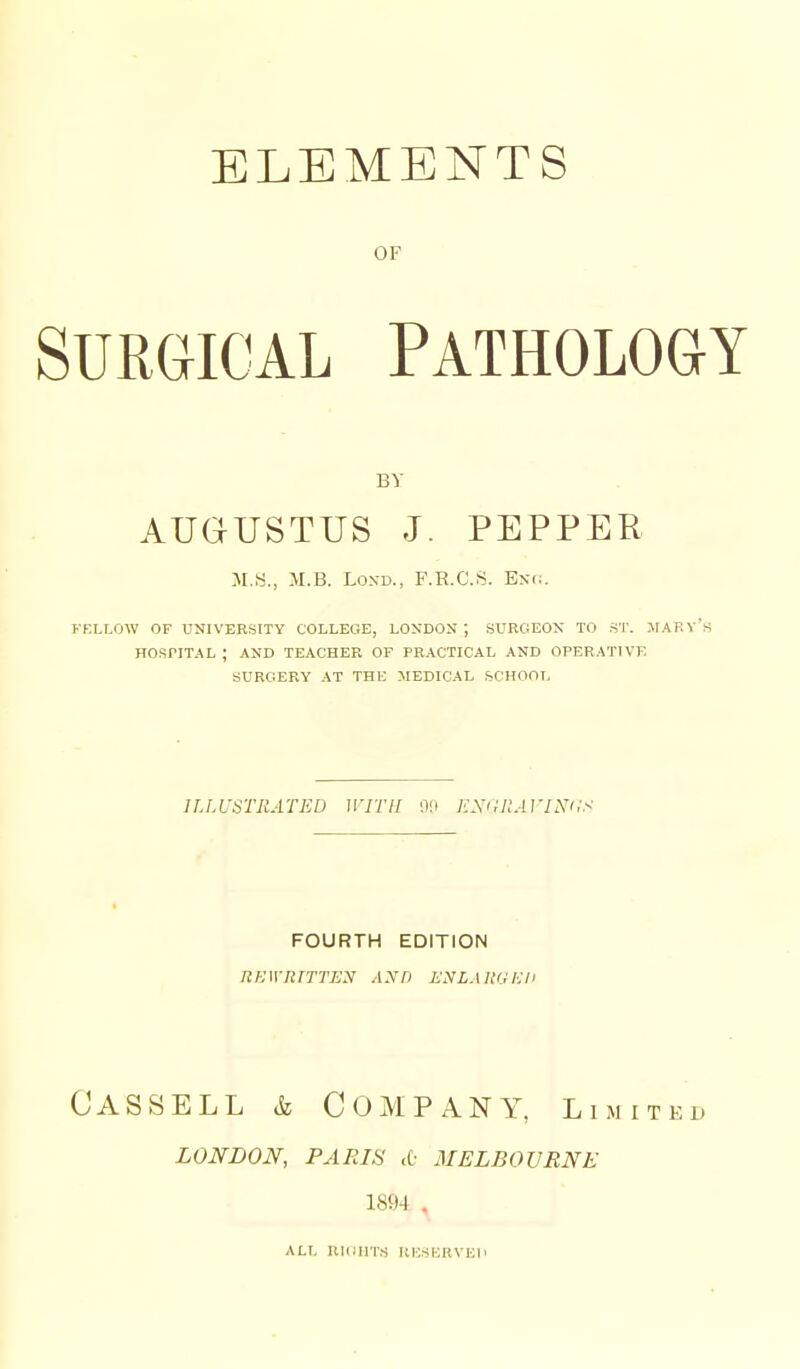 OF SURGICAL Pathology AUGUSTUS J. PEPPER M.B. LON-D., F.R.C.S. Bnc. FELLOW OF UNIVERSITY COLLEGE, LONDON; SURGEON TO ST. IIARy's HOSPITAL ; AND TEACHER OF PRACTICAL AND OPERATIVE SURGERY AT THE MEDICAL SCHOOL ILLUSTRATED WITH KSi;ilAVINi:s FOURTH EDITION RKWRITTEN AND ENLARGliH Cassell & Company, limited LONDON, PARIS <[■ MELBOVRNE 1894 . ALL RIGHTS UliSiiHVEIi