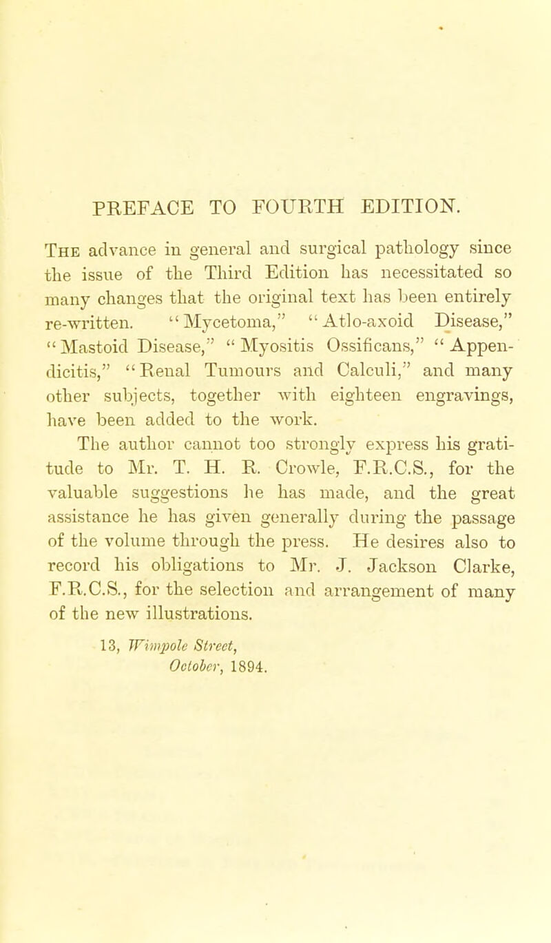 PREFACE TO FOURTH EDITION. The advance in general and surgical patliology since the issue of the Third Edition has necessitated so many changes that the original text has been entirely re-written. Mycetoma, Atlo-axoid Disease, Mastoid Disease, Myositis Ossificans, Appen- dicitis,  Renal Tumours and Calculi, and many other subjects, together Avith eighteen engravings, have been added to the work. The author cannot too strongly express his grati- tude to Mr. T. H. R. Crowle, f.R.C.S., for the valuable suggestions he has made, and the great assistance he has given generally during the passage of the volume through the press. He desires also to record his obligations to Mr. J. Jackson Clarke, F.R.C.S., for the selection and arrangement of many of the new illustrations. 13, Wimpole Street, October, 1894.