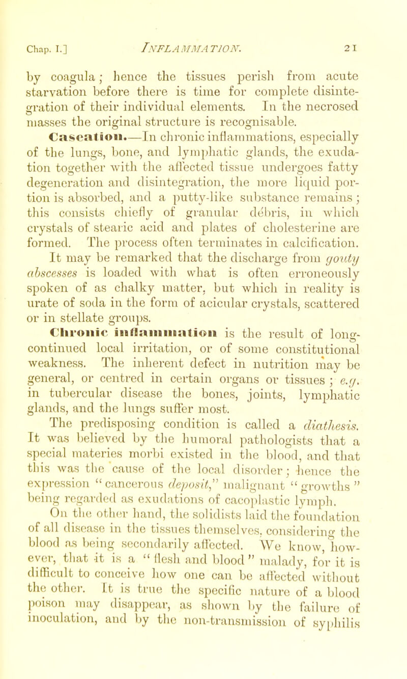 by coagula; heuce the tissues perisli fi-om acute starvation before there is time for complete disiiite- cration of their individual elements. In the necrosed masses the original structure is recognisable. Caseation.—In chronic inflammations, especially of the lungs, bone, and lymphatic glands, the exuda- tion together with the affected tissue undergoes fatty degeneration and disintegration, the more liquid por- tion is absorbed, and a putty-like substance remains ; this consists chiefly of granular debris, in which crystals of stearic acid and plates of cholesterine are formed. The process often terminates in calcification. It may be remarked that the discharge from gouty abscesses is loaded Avith what is often erroneously spoken of as chalky matter, but which in reality is urate of soda in the form of acicular crystals, scattered or in stellate groups. Clii-onie iiiflamuiation is the result of long- continued local irritation, or of some constitutional weakness. The inherent defect in nutrition may be general, or centred in certain organs or tissues ; e.y. in tubercular disease the bones, joints, lymphatic glands, and the lungs suffer most. The predisposing condition is called a diathesis. It was believed by the humoral pathologists that a special materies morbi existed in the blood, and that this was the cause of the local disorder; hence the expression cancerous deposit, malignant growths  being regarded as exudations of cacoplastic lymph. On the other hand, the solidists laid the foundation of all disease in the tissues themselves, considerino- the blood as being secondarily affected. We know, how- ever, that it is a  flesh and blood  malady, for it is difficult to conceive how one can be affected without the othei. It is true the specific nature of a blood poison may disappear, as shown by the failure of inoculation, and by the non-transmission of syphilis