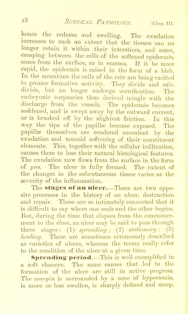 [Chap. III. hence the rednes.s and swelling. The exudation increases to such an extent that the tissues can no longer retain it within their interstices, and some, escaping between the cells of the softened epidermis, oozes from the surface, as in eczema. If it be more rapid, the epidermis is raised in the form of a bleb. In the meantime the cells of the rete are being excited to greater formative activity. They divide and sub- divide, but no longer undergo cornification. The embryonic corpuscles thus derived mingle with the discharge from the vessels. The epidermis becomes soddened, and is swept away by the outward current, or is brushed off by the slightest friction. In this way the tips of the papilhia become exposed. The papilljE themselves are rendered succulent by the exudation and mucoid softening of their constituent elements. This, together with the cellular infiltration, causes them to lose their natural histological features. The exudation now flows from the s\irface in the form of jjus. The ulcer is fully formed. The extent of the changes in the subcutaneous tissue varies as the severity of the inflammation. The stages of ati ulcer.—There are two oppo- site ]:)rocesses in the history of an ulcer, destruction and repair. Tliese are so intimately connected that it is diflicult to say where one ends and the other begins. But, during tlie time tliat elapses from the commence- ment to the close, an ulcer may bp said to pass through three stages: (1) spreading; (2) stationary; (3) liealing. These are sometimes erroneously described as varieties of ulcers, whereas the terms really refer to the condition of the ulcer at a given time. $l»i-<>n4liiig |>ei'io<l.—This is well exemplified in a soft chancre. The same causes that led to the formation of the ulcer are still in active progress. The Diargin is surrounded by a zone of hypcra'mia, is more or less swollen, is sharply defined and steep,