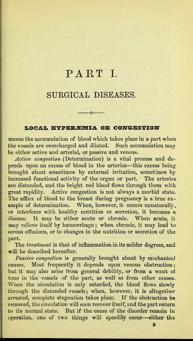 SURGICAL DISEASES. 0 IkOCAXi H-S-PER^mZA OR COITGSSTZOXr means the accumulation of blood which takes place in a part when the vessels are overcharged and dilated. Such accumulation may be either active and arterial, or passive and venous. Active congestion (Determination) is a vital process and de- pends upon an excess of blood in the arteries—this excess being brought about sometimes by external irritation, sometimes by increased functional activity of the organ or part. The arteries are distended, and the bright red blood flows through them with great rapidity. Active congestion is not always a morbid state. The afflux of blood to the breast during pregnancy is a true ex- ample of determination. When, however, it occurs unnaturally, or interferes with healthy nutrition or secretion, it becomes a disease. It may be either acute or chronic. When acute, it may relieve itself by hjemorrhage; when chronic, it may lead to serous effusions, or to changes in the nutrition or secretion of the part. The treatment is that of inflammation in its milder degrees, and will be described hereafter. Passive congestion is generally brought about by mechanical causes. Most frequently it depends upon venous obstruction; but it may also arise from general debility, or from a want of tone in the vessels of the part, as well as from other causes. When the circulation is only retarded, the blood flows slowly through the distended vessels; when, however, it is altogether arrested, complete stagnation takes place. If the obstruction be removed, the circulation will soon recover itself, and the part return to its normal state. But if the cause of the disorder remain in operation, one of two things will speedily occur—either the B