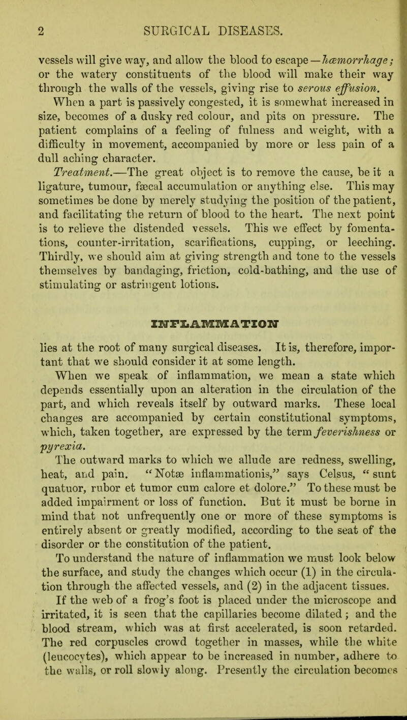 vessels will give way, and allow the blood to Qsc^L^Q — hcBmorrJiage; or the watery constituents of the blood will make their way through the walls of the vessels, giving rise to serous effusion. When a part is passively congested, it is somewhat increased in size, becomes of a dusky red colour, and pits on pressure. The patient complains of a feeling of fulness and weight, with a difficulty in movement, accompanied by more or less pain of a dull aching character. Treatment.—The great object is to remove the cause, be it a ligature, tumour, fsecal accumulation or anything else. This may sometimes be done by merely studying the position of the patient, and facilitating tlie return of blood to the heart. The next point is to relieve the distended vessels. This we effect by fomenta- tions, counter-irritation, scarifications, cupping, or leeching. Thirdly, we should aim at giving strength and tone to the vessels themselves by bandaging, friction, cold-bathing, and the use of stimulating or astringent lotions. IZTFIiAMllCATZOir lies at the root of many surgical diseases. It is, therefore, impor- tant that we should consider it at some length. When we speak of inflammation, we mean a state which depends essentially upon an alteration in the circulation of the part, and which reveals itself by outward marks. These local changes are accompanied by certain constitutional symptoms, which, taken together, are expressed by the term feverishness or 'pyrexia. The outward marks to which we allude are redness, swelling, heat, and pain. Notas inflammationis, says Celsus, sunt quatuor, rubor et tumor cum calore et dolore. To these must be added impairment or loss of function. But it must be borne in mind that not unfrequently one or more of these symptoms is entirely absent or greatly modified, according to the seat of the disorder or the constitution of the patient. To understand the nature of inflammation we must look below the surface, and study the changes which occur (1) in the circula- tion through the affected vessels, and (2) in the adjacent tissues. If the web of a frog's foot is placed under the microscope and irritated, it is seen that the capillaries become dilated; and the blood stream, which was at first accelerated, is soon retarded. The red corpuscles crowd together in masses, while the white (leucocytes), which appear to be increased in number, adhere to the walls, or roll slowly along. Presently the circulation becomes