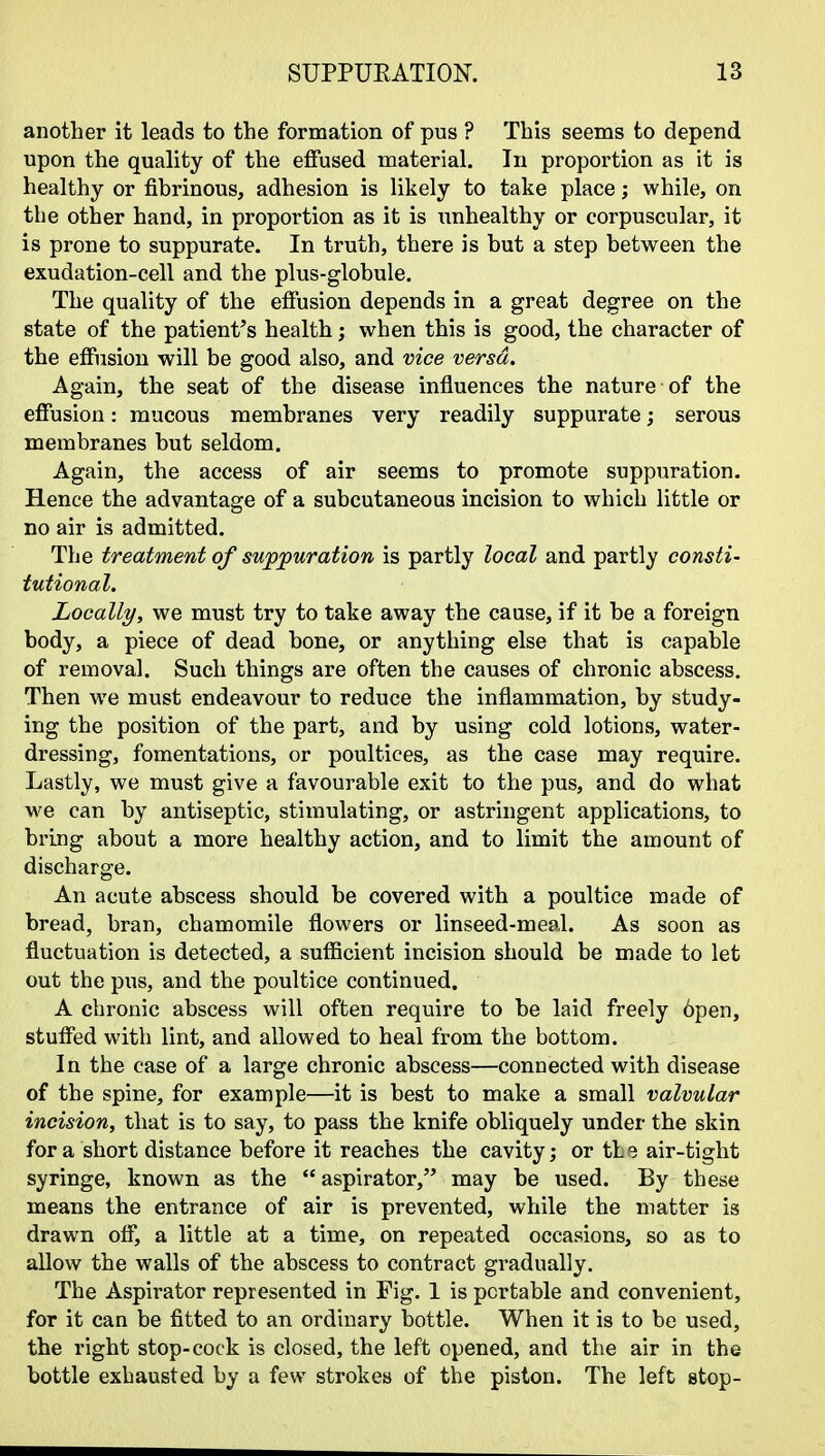 another it leads to the formation of pus ? This seems to depend upon the quality of the effused material. In proportion as it is healthy or fibrinous, adhesion is likely to take place; while, on the other hand, in proportion as it is unhealthy or corpuscular, it is prone to suppurate. In truth, there is but a step between the exudation-cell and the plus-globule. The quality of the effusion depends in a great degree on the state of the patient's health; when this is good, the character of the effusion will be good also, and vice versa. Again, the seat of the disease influences the nature of the effusion: mucous membranes very readily suppurate; serous membranes but seldom. Again, the access of air seems to promote suppuration. Hence the advantage of a subcutaneous incision to which little or no air is admitted. The treatment of suppuration is partly local and partly consti- tutional. Locally, we must try to take away the cause, if it be a foreign body, a piece of dead bone, or anything else that is capable of removal. Such things are often the causes of chronic abscess. Then we must endeavour to reduce the inflammation, by study- ing the position of the part, and by using cold lotions, water- dressing, fomentations, or poultices, as the case may require. Lastly, we must give a favourable exit to the pus, and do what we can by antiseptic, stimulating, or astringent applications, to bring about a more healthy action, and to limit the amount of discharge. An acute abscess should be covered with a poultice made of bread, bran, chamomile flowers or linseed-meal. As soon as fluctuation is detected, a sufficient incision should be made to let out the pus, and the poultice continued. A chronic abscess will often require to be laid freely 6pen, stuffed with lint, and allowed to heal from the bottom. In the case of a large chronic abscess—connected with disease of the spine, for example—it is best to make a small valvular incision, that is to say, to pass the knife obliquely under the skin for a short distance before it reaches the cavity; or tL e air-tight syringe, known as the aspirator, may be used. By these means the entrance of air is prevented, while the matter is drawn off, a little at a time, on repeated occasions, so as to allow the walls of the abscess to contract gradually. The Aspirator represented in Fig. 1 is portable and convenient, for it can be fitted to an ordinary bottle. When it is to be used, the right stop-cock is closed, the left opened, and the air in the bottle exhausted by a few strokes of the piston. The left stop-