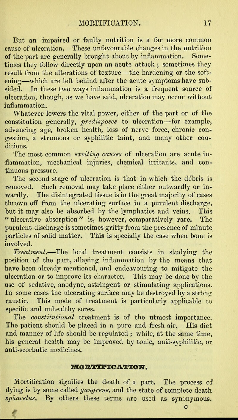 But an impaired or faulty nutrition is a far more common cause of ulceration. These unfavourable changes in the nutrition of the part are generally brought about by inflammation. Some- times they follow directly upon an acute attack ; sometimes they result from the alterations of texture—the hardening or the soft- ening—which are left behind after the acute symptoms have sub- sided. In these two ways inflammation is a frequent source of ulceration, though, as we have said, ulceration may occur without inflammation. Whatever lowers the vital power, either of the part or of the constitution generally, predisposes to ulceration—for example, advancing age, broken health, loss of nerve force, chronic con- gestion, a strumous or syphilitic taint, and many other con- ditions. The most common exciting causes of ulceration are acute in- flammation, mechanical injuries, chemical irritants, and con- tinuous pressure. The second stage of ulceration is that in which the debris is removed. Such removal may take place either outwardly or in- wardly. The disintegrated tissue is in the great majority of cases thrown off from the ulcerating surface in a purulent discharge, but it may also be absorbed by the lymphatics and veins. This  ulcerative absorption is, however, comparatively rare. The purulent discharge is sometimes gritty from the presence of minute particles of solid matter. This is specially the case when bone is involved. Treatment.—The local treatment consists in studying the position of the part, allaying inflammation by the means that have been already mentioned, and endeavouring to mitigate the ulceration or to improve its character. This may be done by the use of sedative, anodyne, astringent or stimulating applications. In some cases the ulcerating surface may be destroyed by a strong caustic. This mode of treatment is particularly applicable to specific and unhealthy sores. The constitutional treatment is of the utmost importance. The patient should be placed in a pure and fresh air. His diet and manner of life should be regulated ; while, at the sa-ne time, his general health may be improved by tonic, anti-syphilitic, or anti-scorbutic medicines. AXORTZFXCATION-, Mortification signifies the death of a part. The process of dying is by some called gangrene, and the state of complete death sphacelus. By others these terms are used as synonymous.