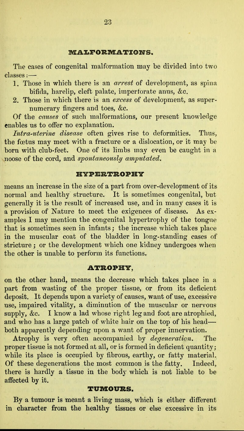 IVXAI.FOR1VEATZOITS, The cases of congenital malformation may be divided into two classes:— 1. Those in which there is an arrest of development, as spina bifida, harelip, cleft palate, imperforate anus, &c. 2. Those in which there is an excess of development, as super- numerary fingers and toes, &c. Of the causes of such malformations, our present knowledge enables us to offer no explanation. Intra-uterine disease often gives rise to deformities. Thus, the foetus may meet with a fracture or a dislocation, or it may be born with club-feet. One of its limbs may even be caught in a noose of the cord, and spontaneously amputated. HYPERTROPHY means an increase in the size of a part from over-development of its normal and healthy structure. It is sometimes congenital, but generally it is the result of increased use, and in many cases it is a provision of Nature to meet the exigences of disease. As ex- amples I may mention the congenital hypertrophy of the tongue that is sometimes seen in infants; the increase which takes place in the muscular coat of the bladder in long-standing cases of stricture; or the development which one kidney undergoes when the other is unable to perform its functions. ATROPHV, on the other hand, means the decrease which takes place in a part from wasting of the proper tissue, or from its deficient deposit. It depends upon a variety of causes, want of use, excessive use, impaired vitality, a diminution of the muscular or nervous supply, &c. I know a lad whose right leg and foot are atrophied, and who has a large patch of white hair on the top of his head— both apparently depending upon a want of proper innervation. Atrophy is very often accompanied by degeneration. The proper tissue is not formed at all, or is formed in deficient quantity; while its place is occupied by fibrous, earthy, or fatty material. Of these degenerations the most common is the fatty. Indeed, there is hardly a tissue in the body which is not liable to be affected by it. TUl^OURS. By a tumour is meant a living mass, which is either different in character from the healthy tissues or else excessive in its