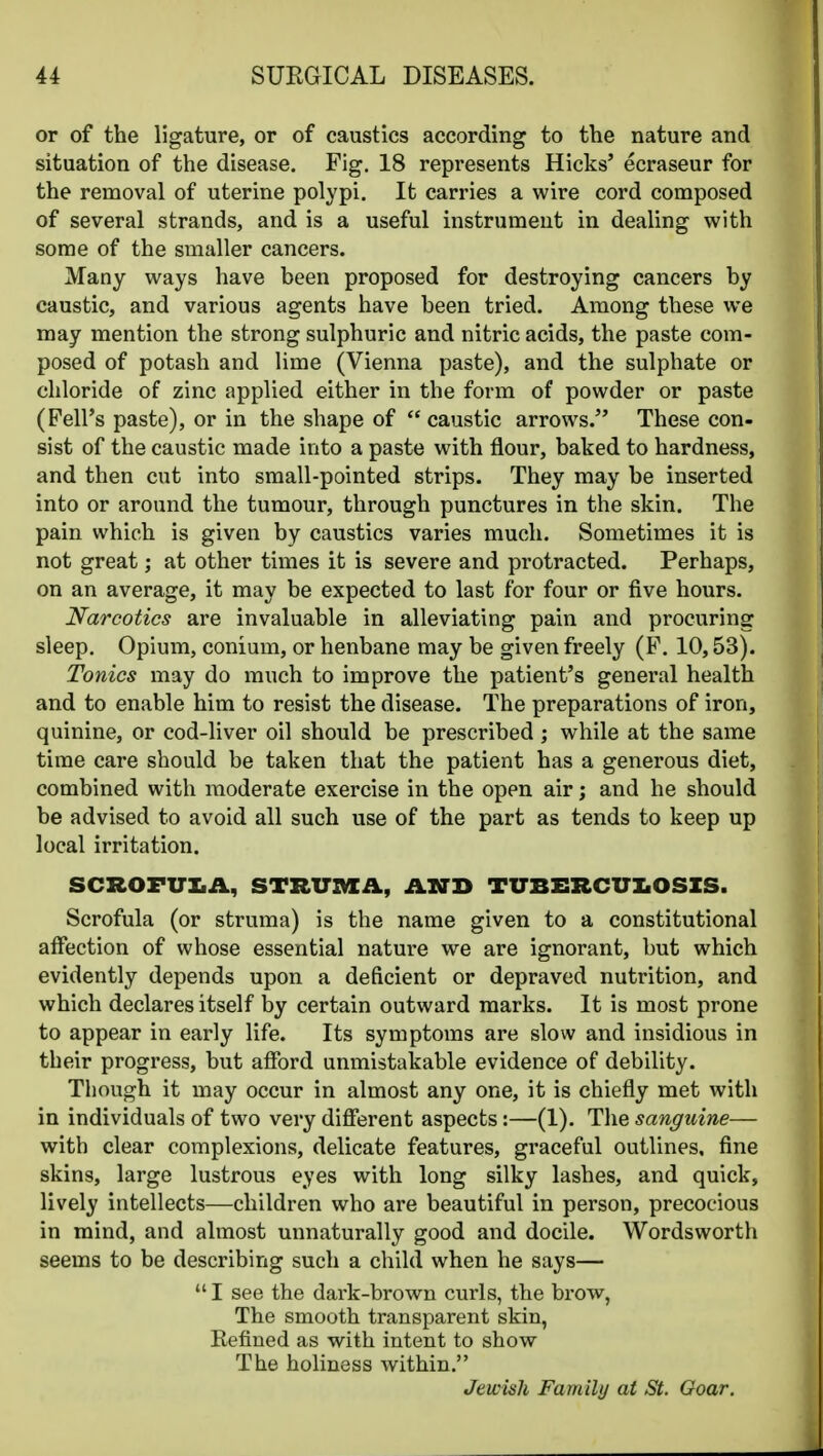 or of the ligature, or of caustics according to the nature and situation of the disease. Fig. 18 represents Hicks' ecraseur for the removal of uterine polypi. It carries a wire cord composed of several strands, and is a useful instrument in dealing with some of the smaller cancers. Many ways have been proposed for destroying cancers by caustic, and various agents have been tried. Among these we may mention the strong sulphuric and nitric acids, the paste com- posed of potash and lime (Vienna paste), and the sulphate or chloride of zinc applied either in the form of powder or paste (Pell's paste), or in the shape of  caustic arrows. These con- sist of the caustic made into a paste with flour, baked to hardness, and then cut into small-pointed strips. They may be inserted into or around the tumour, through punctures in the skin. The pain which is given by caustics varies much. Sometimes it is not great; at other times it is severe and protracted. Perhaps, on an average, it may be expected to last for four or five hours. Narcotics are invaluable in alleviating pain and procuring sleep. Opium, conium, or henbane may be given freely (F. 10,53). Tonics may do much to improve the patient's general health and to enable him to resist the disease. The preparations of iron, quinine, or cod-liver oil should be prescribed ; while at the same time care should be taken that the patient has a generous diet, combined with moderate exercise in the open air; and he should be advised to avoid all such use of the part as tends to keep up local irritation. SCROFUIiA, STRUMii, AXD TUBERCUIiOSIS. Scrofula (or struma) is the name given to a constitutional affection of whose essential nature we are ignorant, but which evidently depends upon a deficient or depraved nutrition, and which declares itself by certain outward marks. It is most prone to appear in early life. Its symptoms are slow and insidious in their progress, but afford unmistakable evidence of debility. Though it may occur in almost any one, it is chiefly met with in individuals of two very different aspects:—(1). The sanguine— with clear complexions, delicate features, graceful outlines, fine skins, large lustrous eyes with long silky lashes, and quick, lively intellects—children who are beautiful in person, precocious in mind, and almost unnaturally good and docile. Wordsworth seems to be describing such a child when he says—  I see the dark-brown curls, the brow, The smooth transparent skin, Refined as with intent to show The holiness within. Jewish Family at St. Gear.