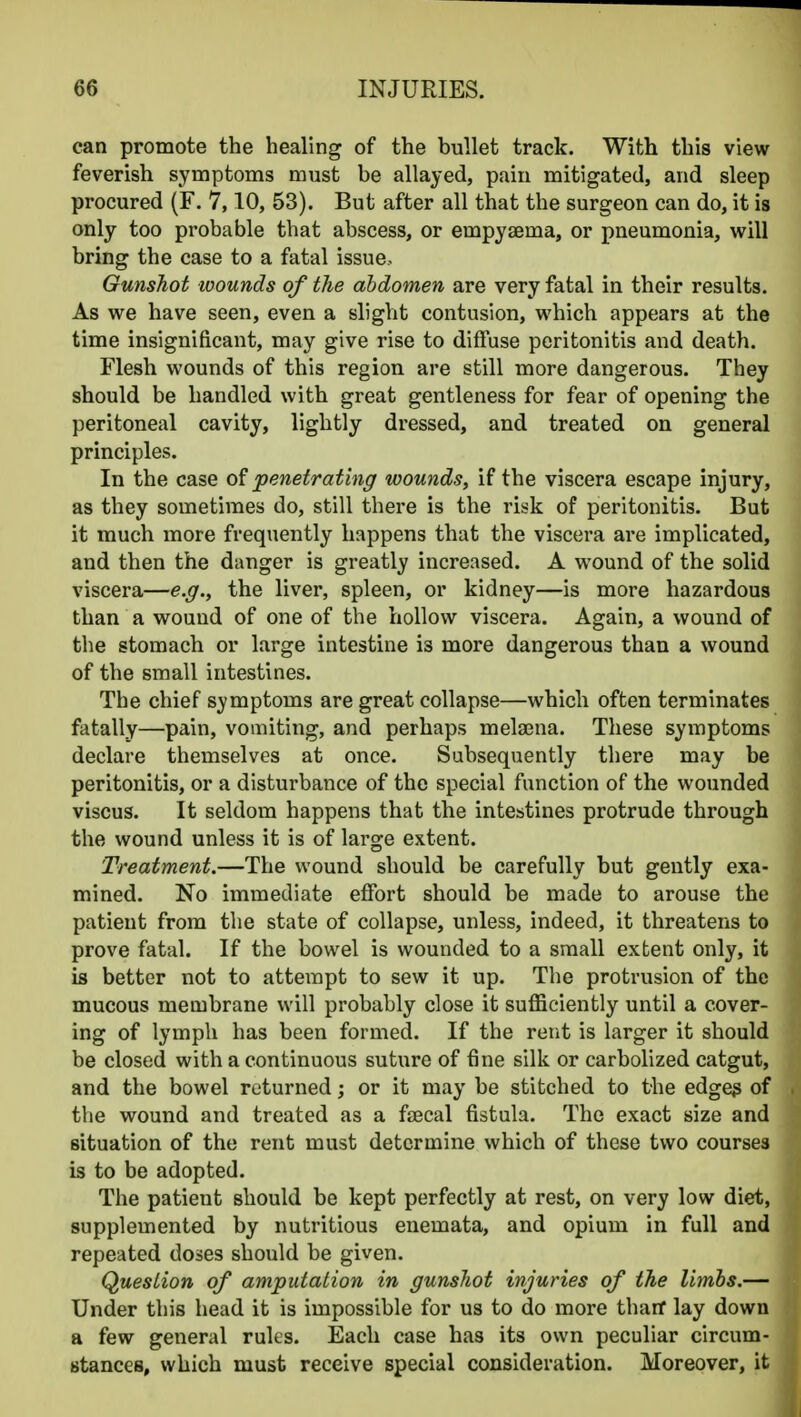 can promote the healing of the bullet track. With this view feverish symptoms must be allayed, pain mitigated, and sleep procured (F. 7,10, 53). But after all that the surgeon can do, it is only too probable that abscess, or empysema, or pneumonia, will bring the case to a fatal issue. Gunshot wounds of the abdomen are very fatal in their results. As we have seen, even a slight contusion, which appears at the time insignificant, may give rise to diffuse peritonitis and death. Flesh wounds of this region are still more dangerous. They should be handled with great gentleness for fear of opening the peritoneal cavity, lightly dressed, and treated on general principles. In the case of 'penetrating wounds, if the viscera escape injury, as they sometimes do, still there is the risk of peritonitis. But it much more frequently happens that the viscera are implicated, and then the danger is greatly increased. A wound of the solid viscera—e.g., the liver, spleen, or kidney—is more hazardous than a wound of one of the hollow viscera. Again, a wound of the stomach or large intestine is more dangerous than a wound of the small intestines. The chief symptoms are great collapse—which often terminates fatally—pain, vomiting, and perhaps mela3na. These symptoms declare themselves at once. Subsequently there may be peritonitis, or a disturbance of the special function of the wounded viscus. It seldom happens that the intestines protrude through the wound unless it is of large extent. Treatment.—The wound should be carefully but gently exa- mined. No immediate effort should be made to arouse the patient from the state of collapse, unless, indeed, it threatens to prove fatal. If the bowel is wounded to a small extent only, it is better not to attempt to sew it up. The protrusion of the mucous membrane will probably close it sufficiently until a cover- ing of lymph has been formed. If the rent is larger it should be closed with a continuous suture of fine silk or carbolized catgut, and the bowel returned; or it may be stitched to the edge^ of the wound and treated as a faecal fistula. The exact size and situation of the rent must determine which of these two courses is to be adopted. The patient should be kept perfectly at rest, on very low diet, supplemented by nutritious enemata, and opium in full and repeated doses should be given. Question of amputation in gunshot injuries of the limbs.— Under this head it is impossible for us to do more tharf lay down a few general rules. Each case has its own peculiar circum- stances, which must receive special consideration. Moreover, it