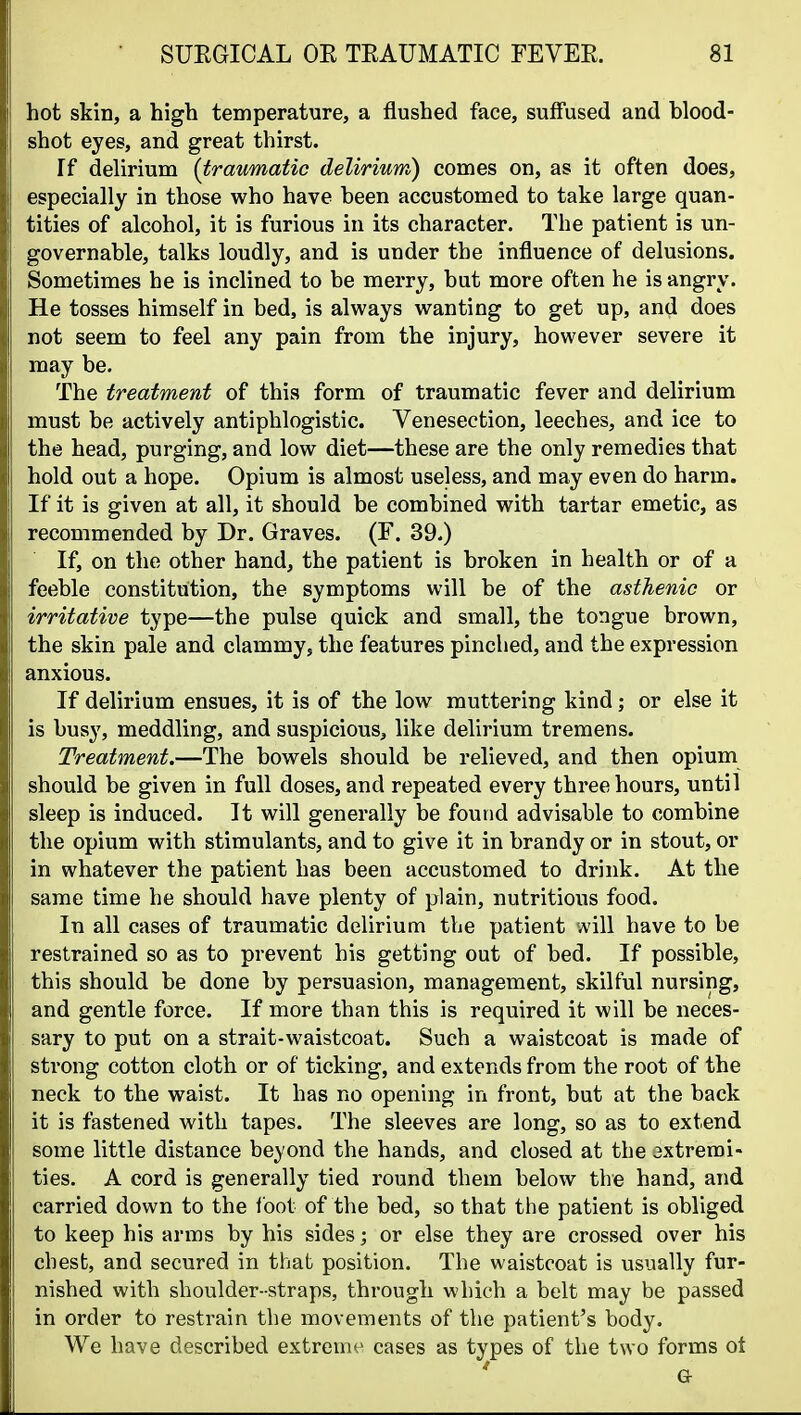 hot skin, a high temperature, a flushed face, suffused and blood- shot eyes, and great thirst. If delirium {traumatic delirium) comes on, as it often does, especially in those who have been accustomed to take large quan- tities of alcohol, it is furious in its character. The patient is un- governable, talks loudly, and is under the influence of delusions. Sometimes he is inclined to be merry, but more often he is angry. He tosses himself in bed, is always wanting to get up, and does not seem to feel any pain from the injury, however severe it may be. The treatment of this form of traumatic fever and delirium must be actively antiphlogistic. Venesection, leeches, and ice to the head, purging, and low diet—these are the only remedies that hold out a hope. Opium is almost useless, and may even do harm. If it is given at all, it should be combined with tartar emetic, as recommended by Dr. Graves. (F. 39.) If, on the other hand, the patient is broken in health or of a feeble constitution, the symptoms will be of the asthenic or irritative type—the pulse quick and small, the tongue brown, the skin pale and clammy, the features pinched, and the expression anxious. If delirium ensues, it is of the low muttering kind; or else it is busy, meddling, and suspicious, like delirium tremens. Treatment.—The bowels should be relieved, and then opium should be given in full doses, and repeated every three hours, until sleep is induced. It will generally be found advisable to combine the opium with stimulants, and to give it in brandy or in stout, or in whatever the patient has been accustomed to drink. At the same time he should have plenty of plain, nutritious food. In all cases of traumatic delirium the patient A'ill have to be restrained so as to prevent his getting out of bed. If possible, this should be done by persuasion, management, skilful nursing, and gentle force. If more than this is required it will be neces- sary to put on a strait-waistcoat. Such a waistcoat is made of strong cotton cloth or of ticking, and extends from the root of the neck to the waist. It has no opening in front, but at the back it is fastened with tapes. The sleeves are long, so as to extend some little distance beyond the hands, and closed at the axtremi- ties. A cord is generally tied round them below the hand, and carried down to the ibot of the bed, so that the patient is obliged to keep his arms by his sides; or else they are crossed over his chest, and secured in that position. The waistcoat is usually fur- nished with shoulder-straps, through which a belt may be passed in order to restrain the movements of the patient's body. We have described extreme cases as types of the two forms ot