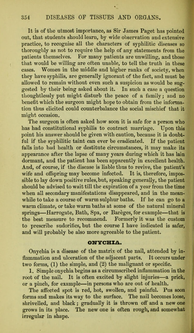 It is of the utmost importance, as Sir James Paget has pointed out, that students should learn, by wide observation and extensive practice, to recognise all the characters of syphilitic diseases so thoroughly as not to require the help of any statements from the patients themselves. For many patients are unwilling, and those that would be willing are often unable, to tell the truth in these cases. Women in the middle and higher ranks of society, when they have syphilis, are generally ignorant of the fact, and must be allowed to remain without even such a suspicion as would be sug- gested by their being asked about it. In such a case a question thoughtlessly put might disturb the peace of a family; and no benefit which the surgeon might hope to obtain from the informa- tion thus elicited could counterbalance the social mischief that it might occasion. The surgeon is often asked how soon it is safe for a person who has had constitutional syphilis to contract marriage. Upon this point his answer should be given with caution, because it is doubt- ful if the syphilitic taint can ever be eradicated. If the patient falls into bad health or destitute circumstances, it may make its appearance after the lapse of many years during which it has lain dormant, and the patient has been apparently in excellent health. And, of course, if the disease is liable thus to revive, the patient's wife and offspring may become infected. It is, therefore, impos- sible to lay down positive rules, but, speaking generally, the patient should be advised to wait till the expiration of a year from the time when all secondary manifestations disappeared, and in the mean- while to take a course of warm sulphur baths. If he can go to a warm climate, or take warm baths at some of the natural mineral springs—Harrogate, Bath, Spa, or Bareges, for example—that is the best measure to recommend. Formerly it was the custom to prescribe sudoritics, but the course I have indicated is safer, and will probably be also more agreeable to the patient. ONYCHIA. Onychia is a disease of the matrix of the nail, attended by in- flammation and ulceration of the adjacent parts. It occurs under two forms, (1) the simple, and (2) the malignant or specific. 1. Simple onychia begins as a circumscribed inflammation in the root of the nail. It is often excited by slight injuries—a prick, or a pinch, for example—in persons who are out of health. The affected spot is red, hot, swollen, and painful. Pus soon forms and makes its way to the surface. The nail becomes loose, shrivelled, and black; gradually it is thrown off and a new one grows in its place. The new one is often rough, and somewhat irregular in shape.