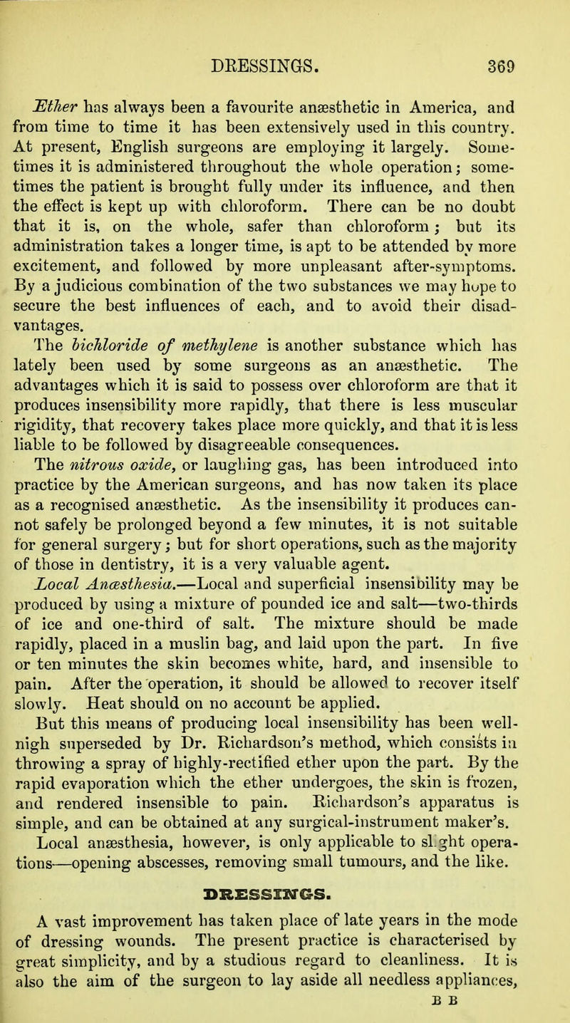 Tltlier has always been a favourite anaesthetic in America, and from time to time it has been extensively used in this country. At present, English surgeons are employing it largely. Some- times it is administered throughout the whole operation; some- times the patient is brought fully under its influence, and then the effect is kept up with chloroform. There can be no doubt that it is, on the whole, safer than chloroform; but its administration takes a longer time, is apt to be attended by more excitement, and followed by more unpleasant after-symptoms. By a judicious combination of the two substances we may hupe to secure the best influences of each, and to avoid their disad- vantages. The hichloride of methylene is another substance which has lately been used by some surgeons as an anaesthetic. The advantages which it is said to possess over chloroform are that it produces insensibility more rapidly, that there is less muscular rigidity, that recovery takes place more quickly, and that it is less liable to be followed by disagreeable consequences. The nitrous oxide, or laughing gas, has been introduced into practice by the American surgeons, and has now taken its place as a recognised anaesthetic. As the insensibility it produces can- not safely be prolonged beyond a few minutes, it is not suitable for general surgery; but for short operations, such as the majority of those in dentistry, it is a very valuable agent. Local Ancesthesia.—Local and superficial insensioility may be produced by using a mixture of pounded ice and salt—two-thirds of ice and one-third of salt. The mixture should be made rapidly, placed in a muslin bag, and laid upon the part. In five or ten minutes the skin becomes white, hard, and insensible to pain. After the operation, it should be allowed to recover itself slowly. Heat should on no account be applied. But this means of producing local insensibility has been well- nigh superseded by Dr. Richardson's method, which consists in throwing a spray of highly-rectified ether upon the part. By the rapid evaporation which the ether undergoes, the skin is frozen, and rendered insensible to pain. Richardson's apparatus is simple, and can be obtained at any surgical-instrument maker's. Local anaesthesia, however, is only applicable to sight opera- tions—opening abscesses, removing small tumours, and the like. BRESSXXa-GS. A vast improvement has taken place of late years in the mode of dressing wounds. The present practice is characterised by great simplicity, and by a studious regard to cleanliness. It is also the aim of the surgeon to lay aside all needless appliances, £ £