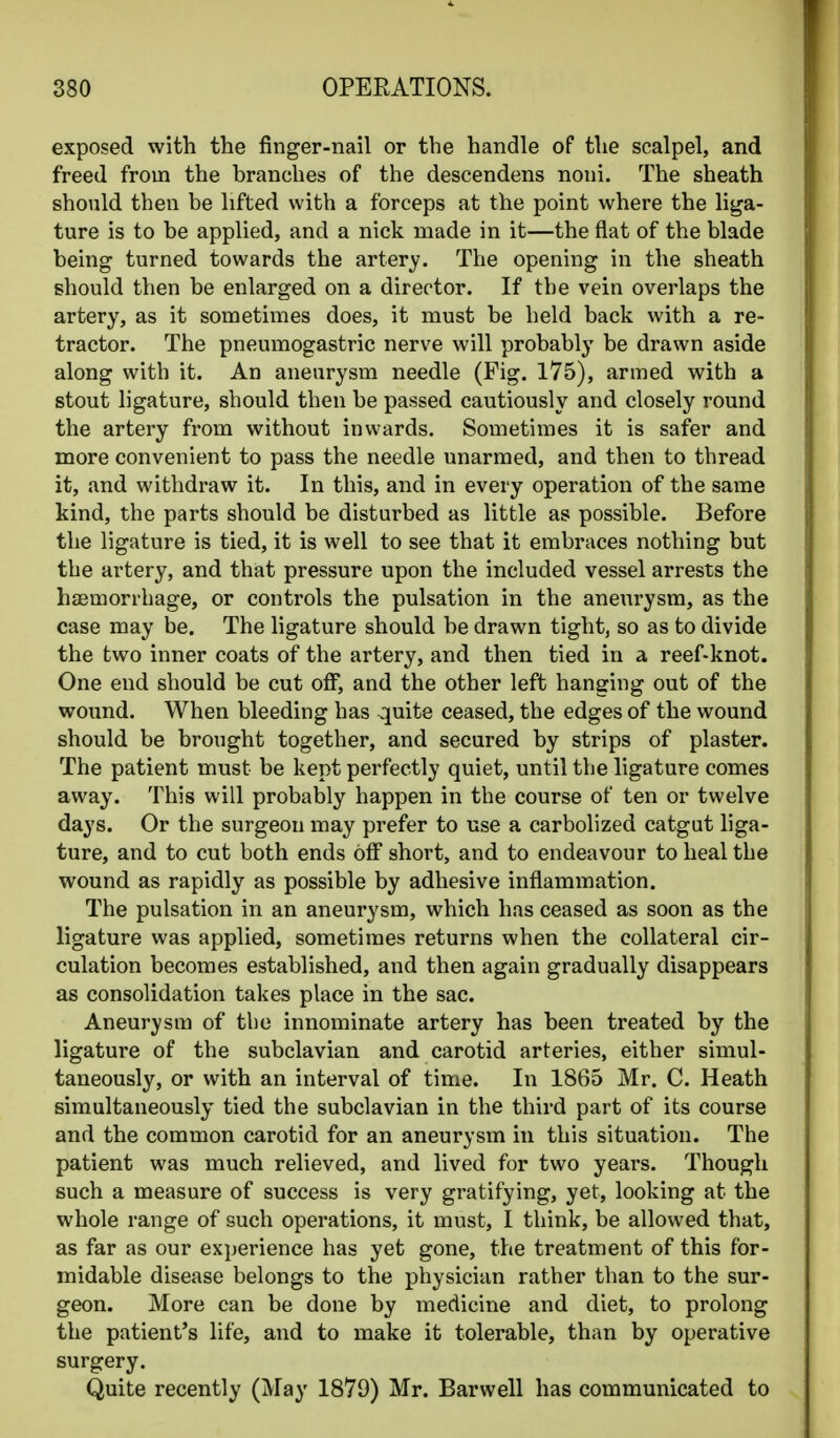 exposed with the finger-nail or the handle of the scalpel, and freed from the branches of the descendens noni. The sheath should then be lifted with a forceps at the point where the liga- ture is to be applied, and a nick made in it—the flat of the blade being turned towards the artery. The opening in the sheath should then be enlarged on a director. If the vein overlaps the artery, as it sometimes does, it must be held back with a re- tractor. The pneumogastric nerve will probably be drawn aside along with it. An aneurysm needle (Fig. 175), armed with a stout ligature, should then be passed cautiously and closely round the artery from without inwards. Sometimes it is safer and more convenient to pass the needle unarmed, and then to thread it, and withdraw it. In this, and in every operation of the same kind, the parts should be disturbed as little as possible. Before the ligature is tied, it is well to see that it embraces nothing but the artery, and that pressure upon the included vessel arrests the haemorrhage, or controls the pulsation in the aneurysm, as the case may be. The ligature should be drawn tight, so as to divide the two inner coats of the artery, and then tied in a reef-knot. One end should be cut off, and the other left hanging out of the wound. When bleeding has quite ceased, the edges of the wound should be brought together, and secured by strips of plaster. The patient must be kept perfectly quiet, until the ligature comes away. This will probably happen in the course of ten or twelve days. Or the surgeon may prefer to use a carbolized catgut liga- ture, and to cut both ends off short, and to endeavour to heal the wound as rapidly as possible by adhesive inflammation. The pulsation in an aneurysm, which has ceased as soon as the ligature was applied, sometimes returns when the collateral cir- culation becomes established, and then again gradually disappears as consolidation takes place in the sac. Aneurysm of the innominate artery has been treated by the ligature of the subclavian and carotid arteries, either simul- taneously, or with an interval of time. In 1865 Mr. C. Heath simultaneously tied the subclavian in the third part of its course and the common carotid for an aneurysm in this situation. The patient was much relieved, and lived for two years. Though such a measure of success is very gratifying, yet, looking at the whole range of such operations, it must, I think, be allowed that, as far as our experience has yet gone, the treatment of this for- midable disease belongs to the physician rather than to the sur- geon. More can be done by medicine and diet, to prolong the patient's life, and to make it tolerable, than by operative surgery. Quite recently (May 1879) Mr. Barwell has communicated to