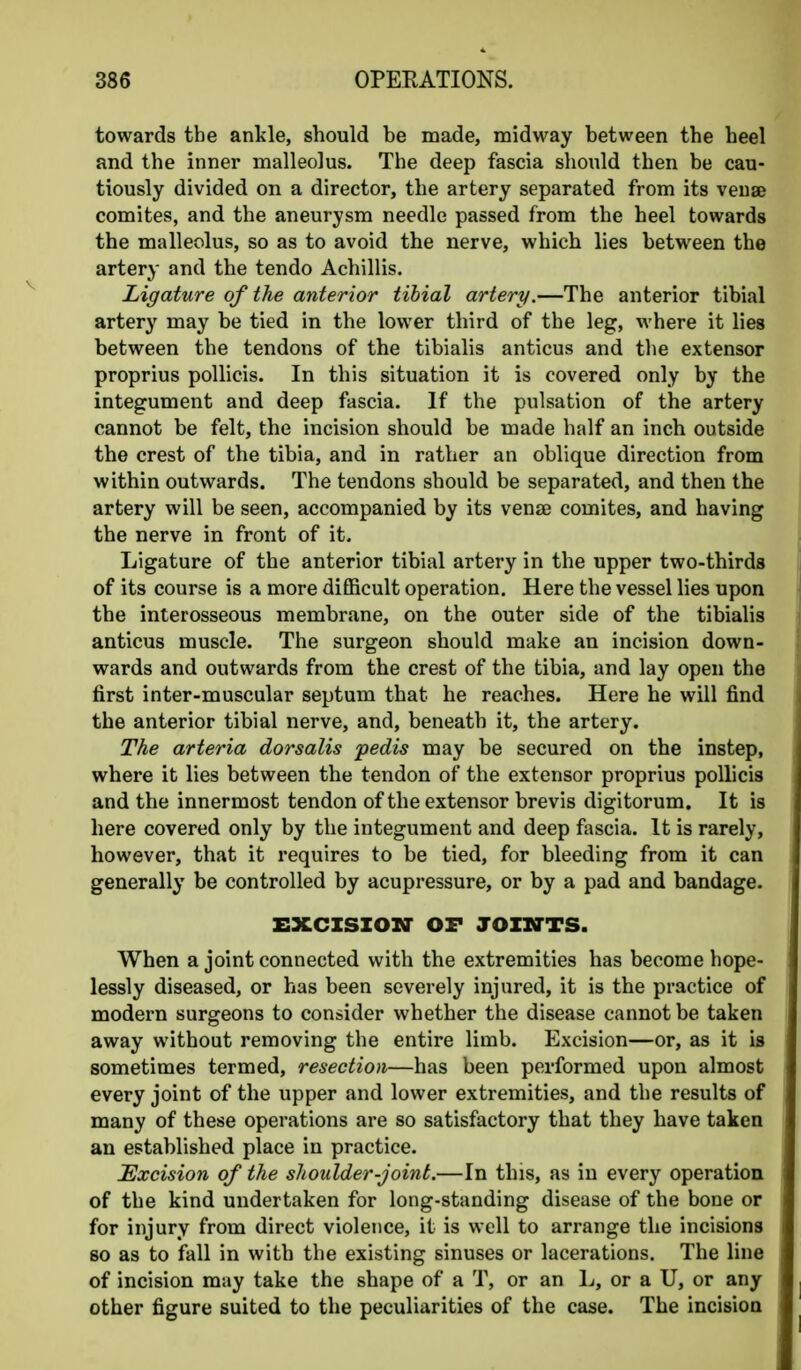 towards the ankle, should be made, midway between the heel and the inner malleolus. The deep fascia should then be cau- tiously divided on a director, the artery separated from its venae comites, and the aneurysm needle passed from the heel towards the malleolus, so as to avoid the nerve, which lies between the artery and the tendo Achillis. Ligature of the anterior tibial artery.—The anterior tibial artery may be tied in the lower third of the leg, where it lies between the tendons of the tibialis anticus and the extensor proprius poUicis. In this situation it is covered only by the integument and deep fascia. If the pulsation of the artery cannot be felt, the incision should be made half an inch outside the crest of the tibia, and in rather an oblique direction from within outwards. The tendons should be separated, and then the artery will be seen, accompanied by its vena comites, and having the nerve in front of it. Ligature of the anterior tibial artery in the upper two-thirds of its course is a more difficult operation. Here the vessel lies upon the interosseous membrane, on the outer side of the tibialis anticus muscle. The surgeon should make an incision down- wards and outwards from the crest of the tibia, and lay open the first inter-muscular septum that he reaches. Here he will find the anterior tibial nerve, and, beneath it, the artery. The arteria dorsalis -pedis may be secured on the instep, where it lies between the tendon of the extensor proprius poUicis and the innermost tendon of the extensor brevis digitorum. It is here covered only by the integument and deep fascia. It is rarely, however, that it requires to be tied, for bleeding from it can generally be controlled by acupressure, or by a pad and bandage. EXCZSIOX OF JOZITTS. When a joint connected with the extremities has become hope- lessly diseased, or has been severely injured, it is the practice of modern surgeons to consider whether the disease cannot be taken away without removing the entire limb. Excision—or, as it is sometimes termed, resection—has been performed upon almost every joint of the upper and lower extremities, and the results of many of these operations are so satisfactory that they have taken an established place in practice. Excision of the shoulder-joint.—In this, as in every operation of the kind undertaken for long-standing disease of the bone or for injury from direct violence, it is well to arrange the incisions 80 as to fall in with the existing sinuses or lacerations. The line of incision may take the shape of a T, or an L, or a U, or any other figure suited to the peculiarities of the case. The incisioa
