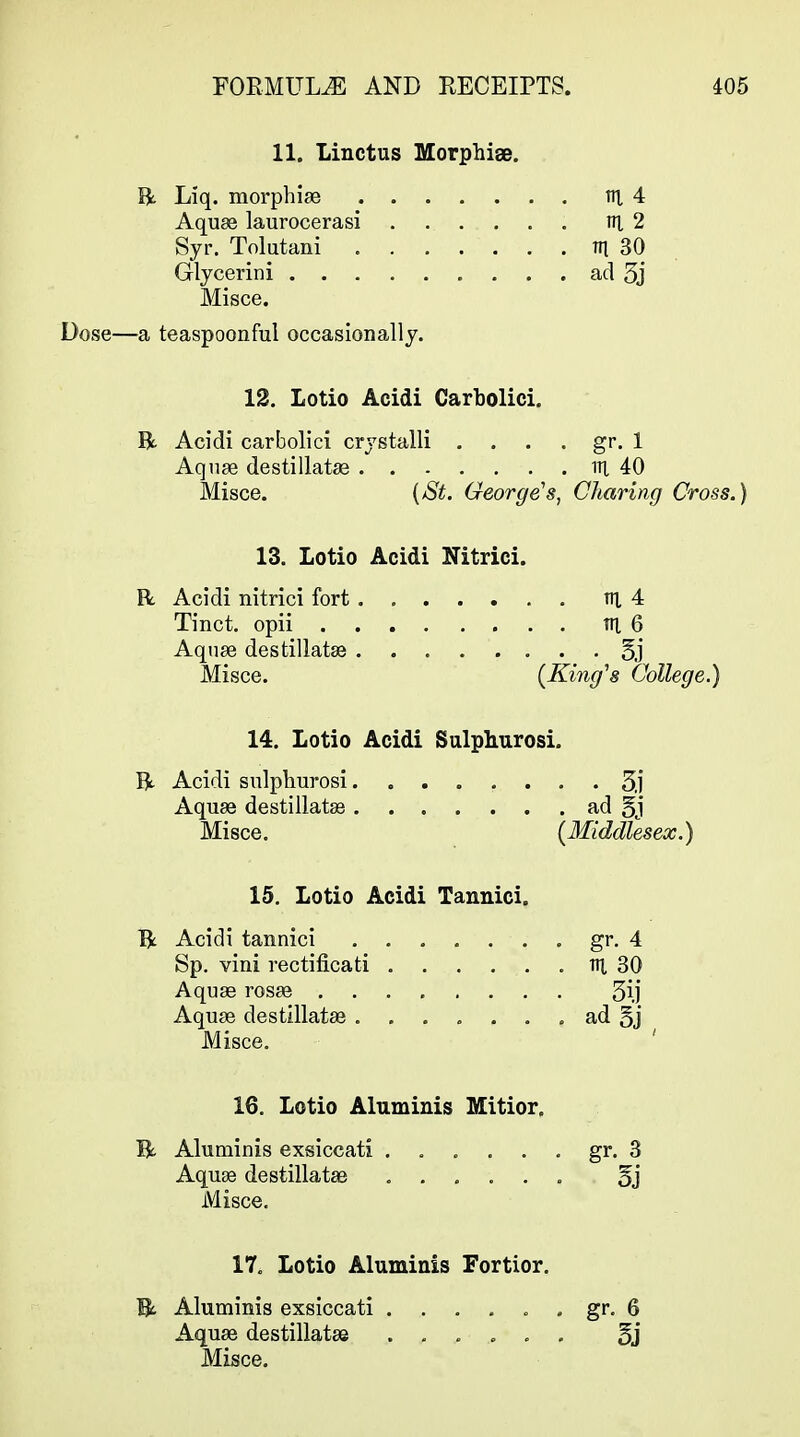 11. Linctus Morphise. R Liq. morphige tn, 4 Aquse laurocerasi vi 2 Syr. Tolutani m 30 Glycerini ad 5j Misce. Dose—a teaspoonful occasionally. 12. Lotio Acidi Carbolici. R Acidi carbolici crystalli . . . . gr. 1 Aqiise destillatae in 40 Misce. {/St. George's, Charing Cross.) 13. Lotio Acidi Nitrici. R. Acidi nitrici fort ni 4 Tinct. opii TH, 6 Aqnse destillatae 5,]' Misce. (King's College.) 14. Lotio Acidi Salphurosi. R Acidi snlphurosi. Sj Aquae destillatse ad 5j Misce. (Middlesex.) 15. Lotio Acidi Tannici. R Acidi tannici gr. 4 Sp. vini rectificati lU 30 Aquse rosse ........ 5ij Aquae destillatae ....... ad §j Misce. ' 16. Lotio Aluminis Mitior, R Aluminis exsiccati ...... gr. 3 Aquse destillatae ...... 5j Misce. 17. Lotio Aluminis Fortior. Bt Aluminis exsiccati ...... gr. 6 Aquae destillatae ...... 5j