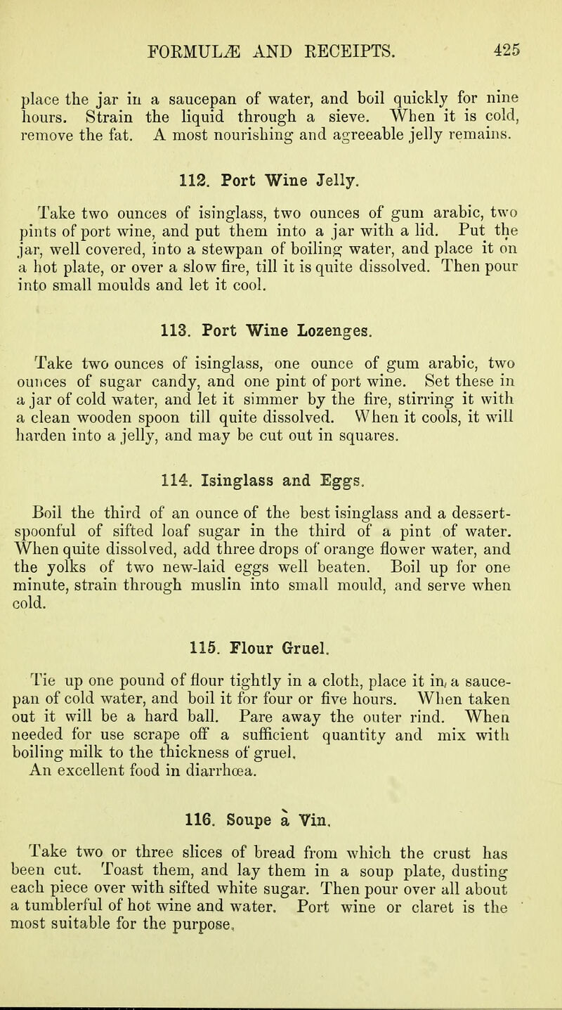 place the jar in a saucepan of water, and boil quickly for nine hours. Strain the liquid through a sieve. When it is cold, remove the fat. A most nourishing and agreeable jelly remains. 112. Port Wine Jelly. Take two ounces of isinglass, two ounces of gum arabic, two pints of port wine, and put them into a jar with a lid. Put the jar, well covered, into a stewpan of boiling water, and place it on a hot plate, or over a slow fire, till it is quite dissolved. Then pour into small moulds and let it cool. 113. Port Wine Lozenges. Take two ounces of isinglass, one ounce of gum arabic, two ounces of sugar candy, and one pint of port wine. Set these in a jar of cold water, and let it simmer by the fire, stirring it with a clean wooden spoon till quite dissolved. When it cools, it will harden into a jelly, and may be cut out in squares. 114. Isinglass and Eggs, Boil the third of an ounce of the best isinglass and a dessert- spoonful of sifted loaf sugar in the third of a pint of water. When quite dissolved, add three drops of orange flower water, and the yolks of two new-laid eggs well beaten. Boil up for one minute, strain through muslin into small mould, and serve when cold. 115. Flour Gruel. Tie up one pound of flour tightly in a cloth, place it in, a sauce- pan of cold water, and boil it for four or five hours. When taken out it will be a hard ball. Pare away the outer rind. When needed for use scrape off a sufficient quantity and mix with boiling milk to the thickness of gruel. An excellent food in diarrhoea, 116. Soupe a Vin. Take two or three slices of bread from which the crust has been cut. Toast^ them, and lay them in a soup plate, dusting each piece over with sifted white sugar. Then pour over all about a tumblerful of hot wine and water. Port wine or claret is the most suitable for the purpose.