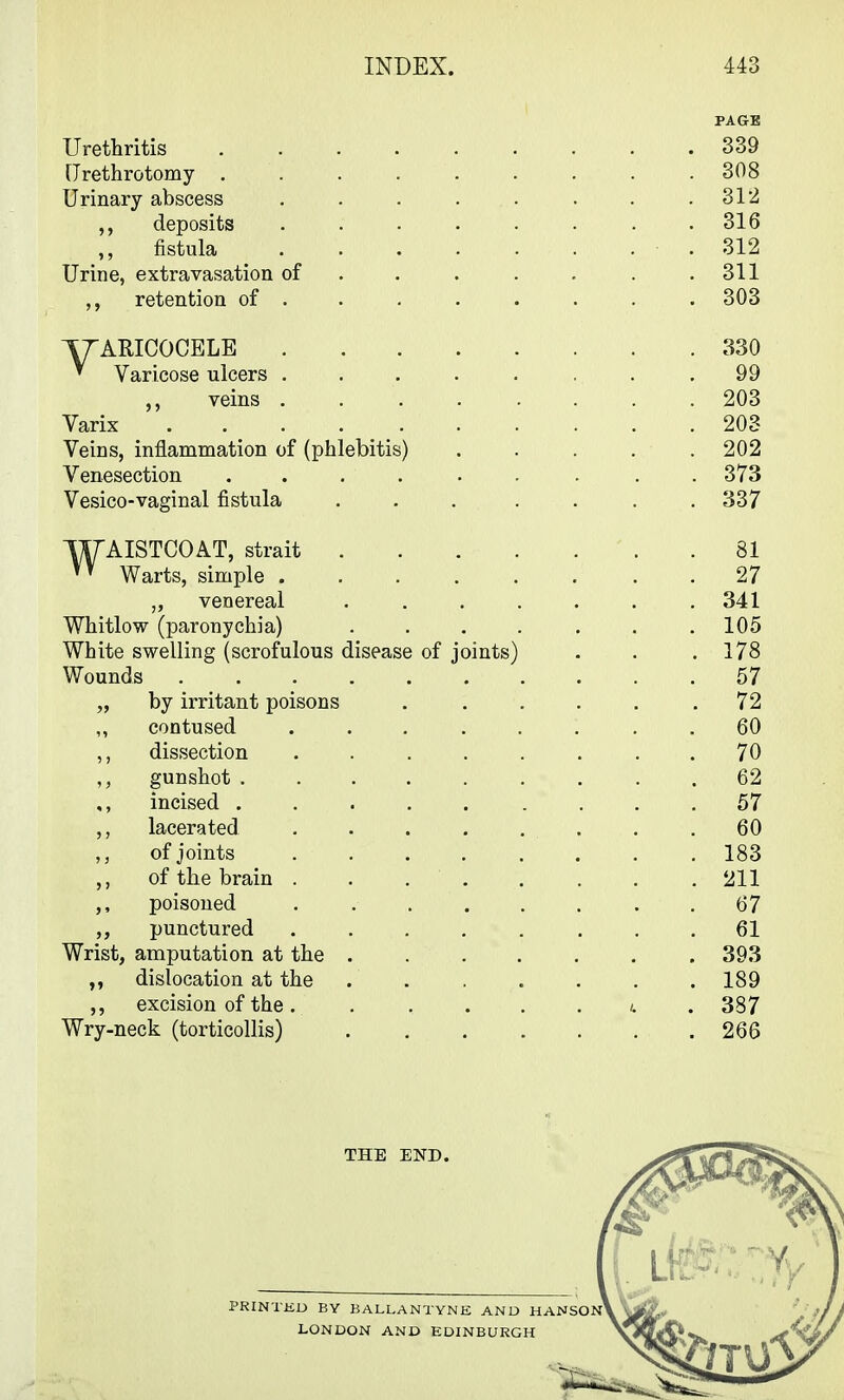 PAGE Urethritis 339 [Jrethrotomy ......... 308 Urinary abscess . . . . . . . .312 deposits ........ 316 fistula .312 Urine, extravasation of . . . . . . .311 retention of ....... . 303 T/^ARICOCELE 330 ^ Varicose ulcers ........ 99 veins 203 Varix 203 Veins, inflammation of (phlebitis) ..... 202 Venesection ...... . . . 373 Vesico-vaginal fistula ... .... 337 WAISTCOAT, strait .81 Warts, simple 27 „ venereal ....... 341 Whitlow (paronychia) 105 White swelling (scrofulous disease of joints) . . .178 Wounds 57 „ by irritant poisons ...... 72 ,, contused ........ 60 ,, dissection ........ 70 gunshot 62 incised ......... 57 ,, lacerated ........ 60 of joints ........ 183 ,, of the brain . . . . . . . . 211 poisoned . 67 punctured 61 Wrist, amputation at the ....... 393 dislocation at the ....... 189 ,, excision of the. . . . . . u . 387 Wry-neck (torticollis) 266 THE END. PRINTJiU BY BALLANTYNK AND HANSON^ LONDON AND EDINBURGH