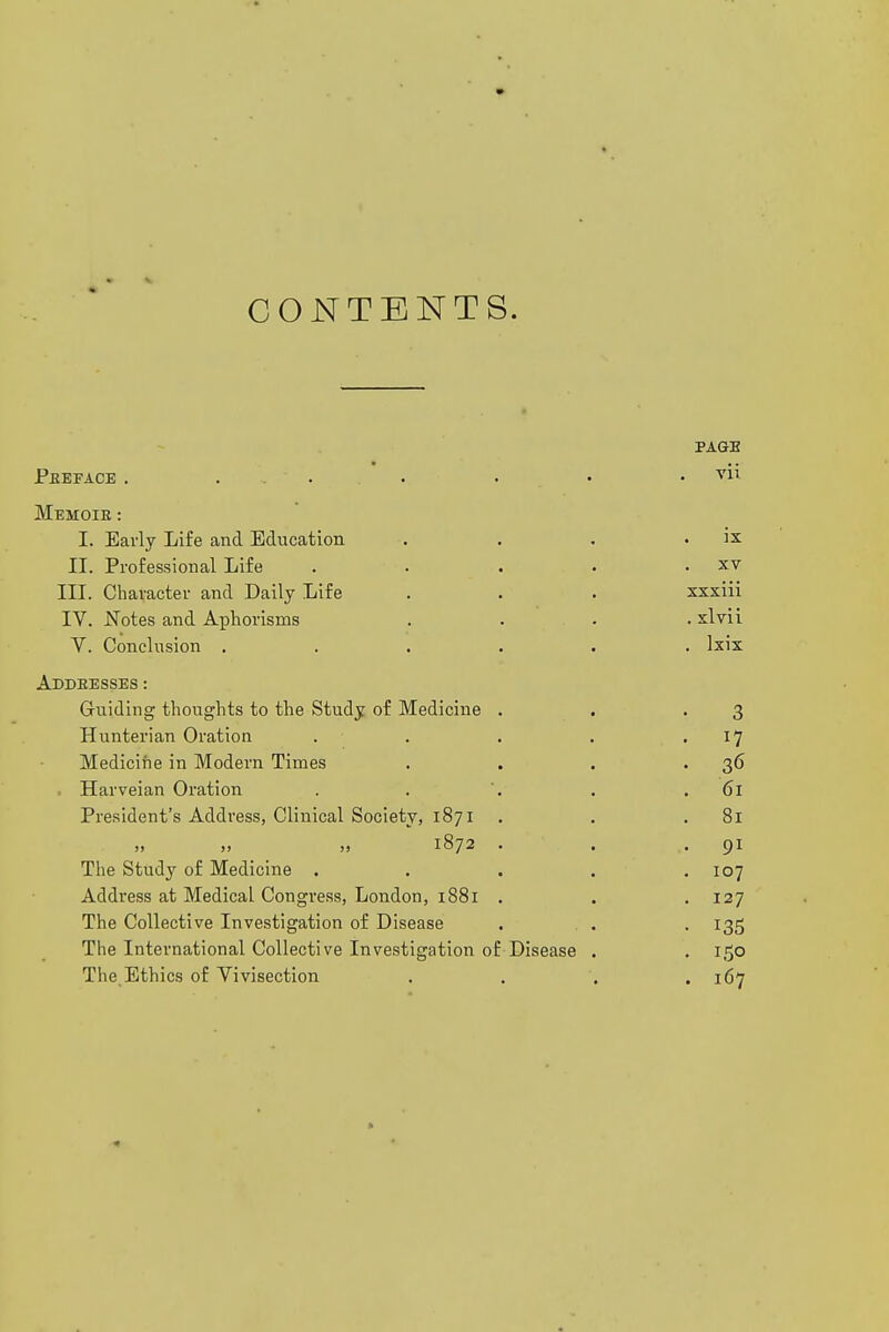 CONTENTS. PAGE Peeface . ... . . . vii Memoie : I. Early Life and Education . . . . ix II. Professional Life . . . . . xv III. Character and Daily Life . . . xxxiii IV. Notes and Aphorisms . . . . xlvii Y. Conclusion ...... Ixix Addeesses : Guiding thoughts to the Study of Medicine . . '3 Hunterian Oration . . . . .17 Medicine in Modern Times . . . -36 . Harveian Oration . . . .61 President's Address, Clinical Society, 1871 . . .81 „ „ „ 1872 . . -91 The Study of Medicine ..... 107 Address at Medical Congress, London, 1881 . . . 127 The Collective Investigation of Disease . . . . 135 The International Collective Investigation of Disease . . 150 The Ethics of Vivisection .... 167