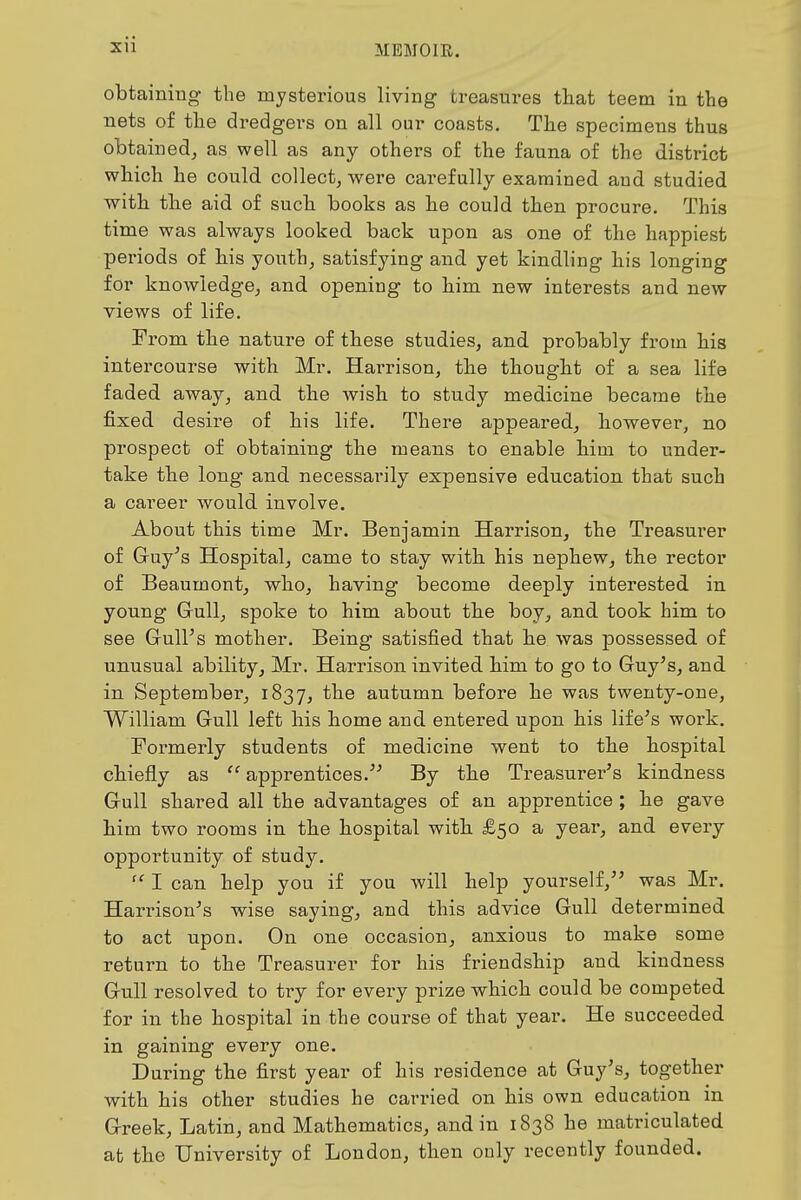 obtaining the mysterious living treasures that teem in the nets of the dredgers on all our coasts. The specimens thus obtained^ as well as any others of the fauna of the district which he could collect, were carefully examined and studied with the aid of such books as he could then procure. This time was always looked back upon as one of the happiest periods of his youth, satisfying and yet kindling his longing for knowledge, and opening to him new interests and new views of life. From the nature of these studies, and probably from his intercourse with Mr. Harrison, the thought of a sea life faded away, and the wish to study medicine became the fixed desire of his life. There appeared, however, no prospect of obtaining the means to enable him to under- take the long and necessarily expensive education that such a career Avould involve. About this time Mr. Benjamin Harrison, the Treasurer of Gruy^s Hospital, came to stay with his nephew, the rector of Beaumont, who, having become deeply intei'ested. in young Grullj spoke to him about the boy, and took him to see Grull's mother. Being satisfied that he was possessed of unusual ability, Mr. Harrison invited him to go to Guy^s, and in September, 1837, autumn before he was twenty-one, William Gull left his home and entered upon his life's work. Formerly students of medicine went to the hospital chiefly as apprentices. By the Treasurer's kindness Gull shared all the advantages of an apprentice ; he gave him two rooms in the hospital with £50 a year, and every opportunity of study. I can help you if you will help yourself, was Mr. Harrison's wise saying, and this advice Gull determined to act upon. On one occasion, anxious to make some return to the Treasurer for his friendship and kindness Gull resolved to try for evei-y prize which could be competed for in the hospital in the course of that year. He succeeded in gaining every one. During the first year of his residence at Guy's, together with his other studies he carried on his own education in Greek, Latin, and Mathematics, and in 1838 he matriculated at the University of London, then only recently founded.