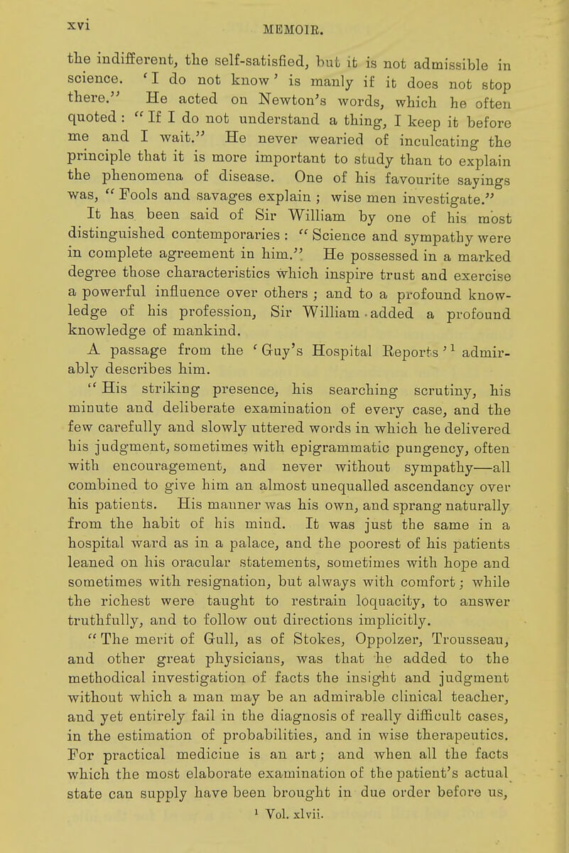 MEMOIR. the indifferent, the self-satisfied, but it is not admissible in science. 'I do not know' is manly if it does not sbop there.'' He acted on Newton's words, which he often quoted : If I do not understand a thing, I keep it before me and I wait. He never wearied of inculcating the principle that it is more important to study than to explain the phenomena of disease. One of his favourite sayings was,  Fools and savages explain ; wise men investigate. It has. been said of Sir William by one of his most distinguished contemporaries :  Science and sympathy were in complete agreement in him. He possessed in a marked de g'ree those characteristics which inspire trust and exercise a powerful influence over others ; and to a profound know- ledge of his profession. Sir William • added a profound knowledge of mankind. A passage from the ' Gruy's Hospital Eeports ' ^ admir- ably describes him.  His striking presence, his searching scrutiny, his minute and deliberate examination of every case, and the few carefully and slowly uttered words in which he delivered his judgment, sometimes with epigrammatic pungency, often with encouragement, and never without sympathy—all combined to give him an almost unequalled ascendancy over his patients. His manner was his own, and sprang naturally from the habit of his mind. It was just the same in a hospital ward as in a palace, and the poorest of his patients leaned on his oracular statements, sometimes with hope and sometimes with resignation, but always with comfort; while the richest were taught to restrain loquacity, to answer truthfully, and to follow out directions implicitly.  The mei'it of Gull, as of Stokes, Oppolzer, Trousseau, and other great physicians, was that he added to the methodical investigation of facts the insight and judgment without which a man may be an admirable clinical teacher, and yet entirely fail in the diagnosis of really difiicult cases, in the estimation of probabilities, and in wise therapeutics. For practical medicine is an art; and when all the facts which the most elaborate examination of the patient's actual state can supply have been brought in due order befox-e us, 1 Vol. xlvii.