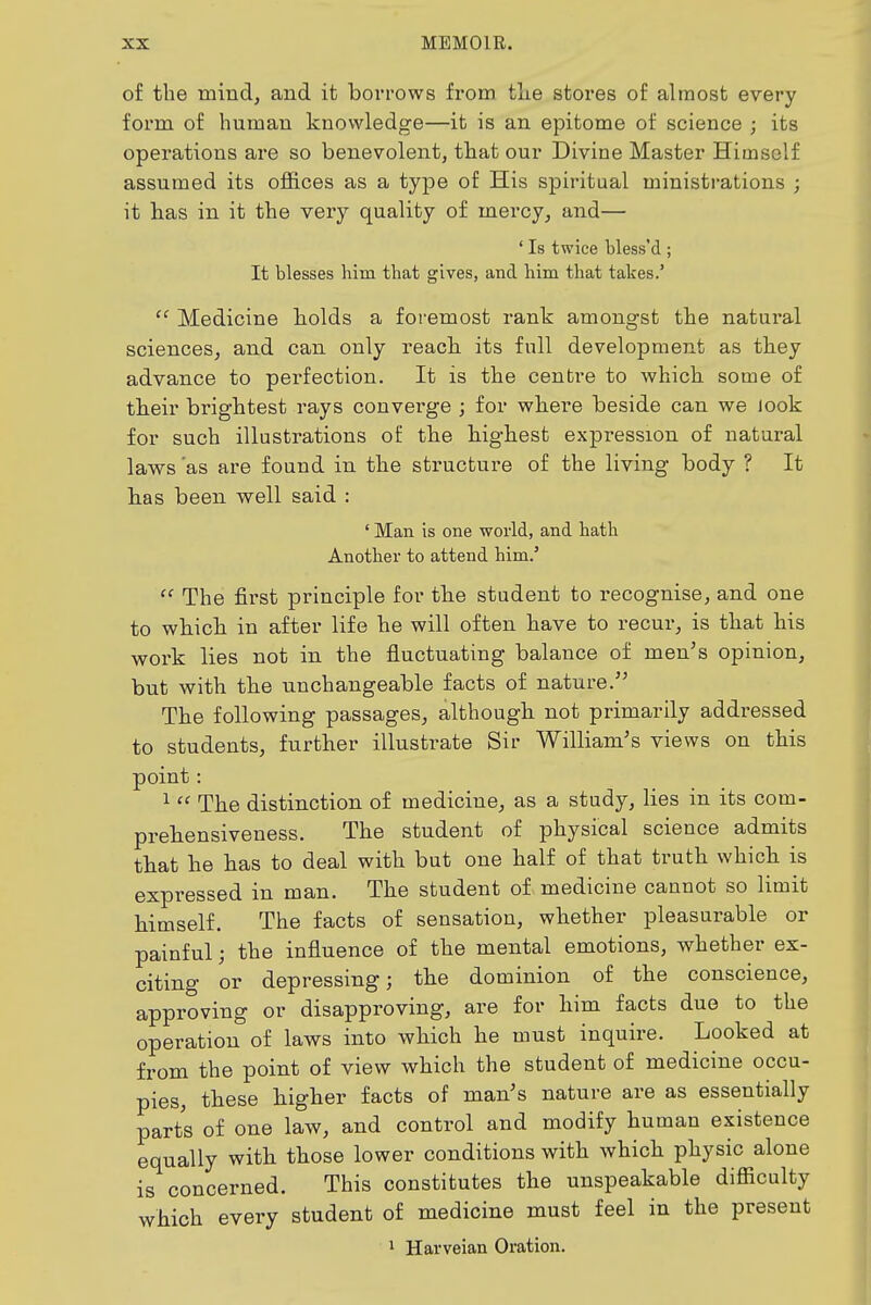 of the mind, and it boiTOWs from tlie stores of almost every foi'm of human knowledge—it is an epitome of science ; its operations are so benevolent, tliat our Divine Master Himself assumed its offices as a type of His sjDiritual ministrations ; it has in it the veiy quality of mercy, and— ' Is twice bless'd ; It blesses him that gives, and him that takes.' Medicine holds a foremost rank amongst the natural sciences, and can only reach its full development as they advance to perfection. It is the centre to which some of their brightest rays convei'ge ; for where beside can we look for such illustrations of the highest expression of natural laws 'as are found in the structure of the living body ? It has been well said : ' Man is one world, and hath Another to attend him.' The first principle for the student to recognise, and one to which in after life he will often have to recur, is that his work lies not in the fluctuating balance of men^s opinion, but with the unchangeable facts of nature. The following passages, although not primarily addressed to students, further illustrate Sii- William's views on this point: ^ The distinction of medicine, as a study, lies in its com- prehensiveness. The student of physical science admits that he has to deal with but one half of that truth which is expressed in man. The student of medicine cannot so limit himself. The facts of sensation, whether pleasurable or painful; the influence of the mental emotions, whether ex- citing or depressing; the dominion of the conscience, approving or disapproving, are for him facts due to the operation of laws into which he must inquire. Looked at from the point of view which the student of medicine occu- pies, these higher facts of man's nature are as essentially parts of one law, and control and modify human existence equally with those lower conditions with which physic alone is concerned. This constitutes the unspeakable difiiculty which every student of medicine must feel in the present 1 Harveian Oration.